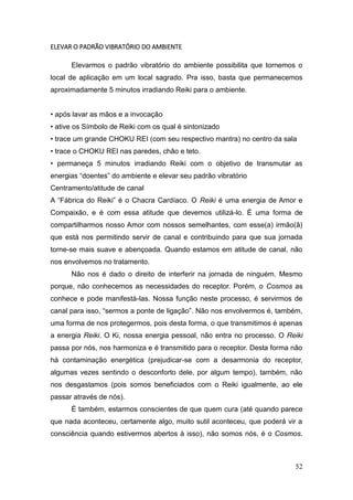 52
ELEVAR O PADRÃO VIBRATÓRIO DO AMBIENTE
Elevarmos o padrão vibratório do ambiente possibilita que tornemos o
local de aplicação em um local sagrado. Pra isso, basta que permanecemos
aproximadamente 5 minutos irradiando Reiki para o ambiente.
• após lavar as mãos e a invocação
• ative os Símbolo de Reiki com os qual é sintonizado
• trace um grande CHOKU REI (com seu respectivo mantra) no centro da sala
• trace o CHOKU REI nas paredes, chão e teto.
• permaneça 5 minutos irradiando Reiki com o objetivo de transmutar as
energias “doentes” do ambiente e elevar seu padrão vibratório
Centramento/atitude de canal
A “Fábrica do Reiki” é o Chacra Cardíaco. O Reiki é uma energia de Amor e
Compaixão, e é com essa atitude que devemos utilizá-lo. É uma forma de
compartilharmos nosso Amor com nossos semelhantes, com esse(a) irmão(ã)
que está nos permitindo servir de canal e contribuindo para que sua jornada
torne-se mais suave e abençoada. Quando estamos em atitude de canal, não
nos envolvemos no tratamento.
Não nos é dado o direito de interferir na jornada de ninguém. Mesmo
porque, não conhecemos as necessidades do receptor. Porém, o Cosmos as
conhece e pode manifestá-las. Nossa função neste processo, é servirmos de
canal para isso, “sermos a ponte de ligação”. Não nos envolvermos é, também,
uma forma de nos protegermos, pois desta forma, o que transmitimos é apenas
a energia Reiki. O Ki, nossa energia pessoal, não entra no processo. O Reiki
passa por nós, nos harmoniza e é transmitido para o receptor. Desta forma não
há contaminação energética (prejudicar-se com a desarmonia do receptor,
algumas vezes sentindo o desconforto dele, por algum tempo), também, não
nos desgastamos (pois somos beneficiados com o Reiki igualmente, ao ele
passar através de nós).
É também, estarmos conscientes de que quem cura (até quando parece
que nada aconteceu, certamente algo, muito sutil aconteceu, que poderá vir a
consciência quando estivermos abertos à isso), não somos nós, é o Cosmos.
 