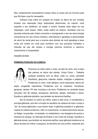 53
Nós, simplesmente emprestamos nossas mãos (e nosso ser) ao Cosmos para
que Ele faça o que for necessário.
Coloque suas mãos em posição de oração na altura de seu coração
focalize sua respiração (faça respirações abdominais, ao inspirar, você
expande o seu abdômen, ao exalar o contrai, focalize cada etapa de sua
respiração, você inspira, retém, exala retém) ao inspirar, mentalize uma luz
dourada entrando pelo chakra coronário e impregnando o seu ser essa energia
concentra-se em seu chacra cardíaco, estimulando-o agradeça a oportunidade
de servir de canal para que o cosmos atue através de você agradeça à esse
irmão por confiar em você para contribuir com seu processo mentalize a
intenção de que ele receba a energia cósmica conforme a abertura,
merecimento e necessidade.
POSIÇÕES DO REIKI
PRIMEIRA POSIÇÃO DA CABEÇA
Posicione as mãos sobre o rosto, ao lado do nariz, com a base
das palmas na altura dos dentes. Corpo Físico – Trabalha
qualquer problema com os olhos, visão ou, cores, claridade
(fotofobia), glaucoma, catarata, lesões, irritações e pálpebras.
Problemas no nariz, rinite alérgica, carne esponjosa, desvio do
septo, congestão respiratória. Problemas com os maxilares, mandíbula,
gengivas, dentes, PH das mucosas e da boca. Problemas na cavidade óssea
(sinusite). Dor de cabeça, enxaqueca, derrames, alergia, resfriados e asma.
Equilibra a glândula pituitária, que também se denomina hipófise.
Ela se localiza no centro do crânio, sobre a sela turca, é considerada a
principal glândula, pois tem a função do equilíbrio do sistema de todo o corpo e
“diz” às outras glândulas o que devem fazer. A glândula pituitária é a glândula-
mestra do sistema endócrino, influi no crescimento, no desenvolvimento sexual,
na fadiga, na gravidez, na lactação, no metabolismo, nas dosagens de açúcar e
minerais do sangue, na retenção de fluidos e nos níveis de energia. Equilibra a
glândula pineal, que também se denomina epífise; essa glândula localiza-se na
altura da base do crânio, é pequena, do tamanho de uma ervilha, responde aos
 