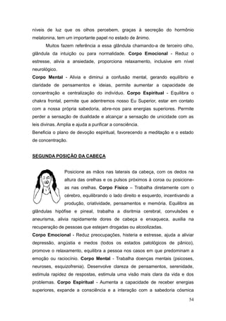 54
níveis de luz que os olhos percebem, graças à secreção do hormônio
melatonina, tem um importante papel no estado de ânimo.
Muitos fazem referência a essa glândula chamando-a de terceiro olho,
glândula da intuição ou para normalidade. Corpo Emocional - Reduz o
estresse, alivia a ansiedade, proporciona relaxamento, inclusive em nível
neurológico.
Corpo Mental - Alivia e diminui a confusão mental, gerando equilíbrio e
claridade de pensamentos e ideias, permite aumentar a capacidade de
concentração e centralização do indivíduo. Corpo Espiritual - Equilibra o
chakra frontal, permite que adentremos nosso Eu Superior, estar em contato
com a nossa própria sabedoria, abre-nos para energias superiores. Permite
perder a sensação de dualidade e alcançar a sensação de unicidade com as
leis divinas. Amplia e ajuda a purificar a consciência.
Beneficia o plano de devoção espiritual, favorecendo a meditação e o estado
de concentração.
SEGUNDA POSIÇÃO DA CABEÇA
Posicione as mãos nas laterais da cabeça, com os dedos na
altura das orelhas e os pulsos próximos à coroa ou posicione-
as nas orelhas. Corpo Físico – Trabalha diretamente com o
cérebro, equilibrando o lado direito e esquerdo, incentivando a
produção, criatividade, pensamentos e memória. Equilibra as
glândulas hipófise e pineal, trabalha a disritmia cerebral, convulsões e
aneurisma, alivia rapidamente dores de cabeça e enxaqueca, auxilia na
recuperação de pessoas que estejam drogadas ou alcoolizadas.
Corpo Emocional - Reduz preocupações, histeria e estresse, ajuda a aliviar
depressão, angústia e medos (todos os estados patológicos de pânico),
promove o relaxamento, equilibra a pessoa nos casos em que predominam a
emoção ou raciocínio. Corpo Mental - Trabalha doenças mentais (psicoses,
neuroses, esquizofrenia). Desenvolve clareza de pensamentos, serenidade,
estimula rapidez de respostas, estimula uma visão mais clara da vida e dos
problemas. Corpo Espiritual - Aumenta a capacidade de receber energias
superiores, expande a consciência e a interação com a sabedoria cósmica
 