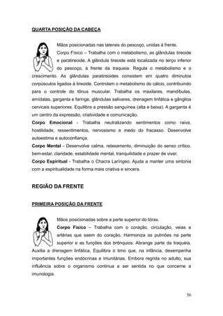 56
QUARTA POSIÇÃO DA CABEÇA
Mãos posicionadas nas laterais do pescoço, unidas à frente.
Corpo Físico – Trabalha com o metabolismo, as glândulas tireoide
e paratireoide. A glândula tireoide está localizada no terço inferior
do pescoço, à frente da traqueia. Regula o metabolismo e o
crescimento. As glândulas paratireoides consistem em quatro diminutos
corpúsculos ligados à tireoide. Controlam o metabolismo do cálcio, contribuindo
para o controle do tônus muscular. Trabalha os maxilares, mandíbulas,
amídalas, garganta e faringe, glândulas salivares, drenagem linfática e gânglios
cervicais superiores. Equilibra a pressão sanguínea (alta e baixa). A garganta é
um centro da expressão, criatividade e comunicação.
Corpo Emocional - Trabalha neutralizando sentimentos como raiva,
hostilidade, ressentimentos, nervosismo e medo do fracasso. Desenvolve
autoestima e autoconfiança.
Corpo Mental - Desenvolve calma, relaxamento, diminuição do senso crítico,
bem-estar, claridade, estabilidade mental, tranquilidade e prazer de viver.
Corpo Espiritual - Trabalha o Chacra Laríngeo. Ajuda a manter uma sintonia
com a espiritualidade na forma mais criativa e sincera.
REGIÃO DA FRENTE
PRIMEIRA POSIÇÃO DA FRENTE
Mãos posicionadas sobre a parte superior do tórax.
Corpo Físico – Trabalha com o coração, circulação, veias e
artérias que saem do coração. Harmoniza os pulmões na parte
superior e as funções dos brônquios. Abrange parte da traquéia.
Auxilia a drenagem linfática. Equilibra o timo que, na infância, desempenha
importantes funções endócrinas e imunitárias. Embora regrida no adulto, sua
influência sobre o organismo continua a ser sentida no que concerne a
imunologia.
 
