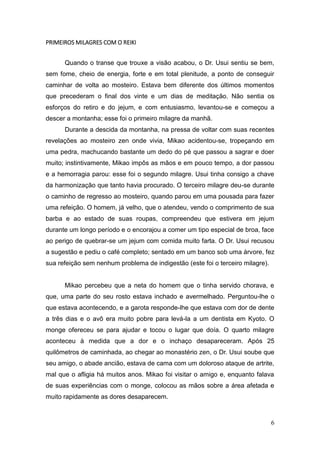 6
PRIMEIROS MILAGRES COM O REIKI
Quando o transe que trouxe a visão acabou, o Dr. Usui sentiu se bem,
sem fome, cheio de energia, forte e em total plenitude, a ponto de conseguir
caminhar de volta ao mosteiro. Estava bem diferente dos últimos momentos
que precederam o final dos vinte e um dias de meditação. Não sentia os
esforços do retiro e do jejum, e com entusiasmo, levantou-se e começou a
descer a montanha; esse foi o primeiro milagre da manhã.
Durante a descida da montanha, na pressa de voltar com suas recentes
revelações ao mosteiro zen onde vivia, Mikao acidentou-se, tropeçando em
uma pedra, machucando bastante um dedo do pé que passou a sagrar e doer
muito; instintivamente, Mikao impôs as mãos e em pouco tempo, a dor passou
e a hemorragia parou: esse foi o segundo milagre. Usui tinha consigo a chave
da harmonização que tanto havia procurado. O terceiro milagre deu-se durante
o caminho de regresso ao mosteiro, quando parou em uma pousada para fazer
uma refeição. O homem, já velho, que o atendeu, vendo o comprimento de sua
barba e ao estado de suas roupas, compreendeu que estivera em jejum
durante um longo período e o encorajou a comer um tipo especial de broa, face
ao perigo de quebrar-se um jejum com comida muito farta. O Dr. Usui recusou
a sugestão e pediu o café completo; sentado em um banco sob uma árvore, fez
sua refeição sem nenhum problema de indigestão (este foi o terceiro milagre).
Mikao percebeu que a neta do homem que o tinha servido chorava, e
que, uma parte do seu rosto estava inchado e avermelhado. Perguntou-lhe o
que estava acontecendo, e a garota responde-lhe que estava com dor de dente
a três dias e o avô era muito pobre para levá-la a um dentista em Kyoto. O
monge ofereceu se para ajudar e tocou o lugar que doía. O quarto milagre
aconteceu à medida que a dor e o inchaço desapareceram. Após 25
quilômetros de caminhada, ao chegar ao monastério zen, o Dr. Usui soube que
seu amigo, o abade ancião, estava de cama com um doloroso ataque de artrite,
mal que o afligia há muitos anos. Mikao foi visitar o amigo e, enquanto falava
de suas experiências com o monge, colocou as mãos sobre a área afetada e
muito rapidamente as dores desaparecem.
 