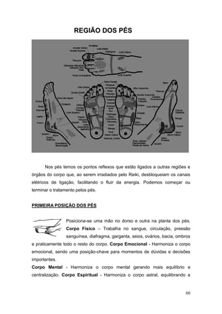 60
REGIÃO DOS PÉS
Nos pés temos os pontos reflexos que estão ligados a outras regiões e
órgãos do corpo que, ao serem irradiados pelo Reiki, desbloqueiam os canais
elétricos de ligação, facilitando o fluir da energia. Podemos começar ou
terminar o tratamento pelos pés.
PRIMEIRA POSIÇÃO DOS PÉS
Posiciona-se uma mão no dorso e outra na planta dos pés.
Corpo Físico – Trabalha no sangue, circulação, pressão
sanguínea, diafragma, garganta, seios, ovários, bacia, ombros
e praticamente todo o resto do corpo. Corpo Emocional - Harmoniza o corpo
emocional, sendo uma posição-chave para momentos de dúvidas e decisões
importantes.
Corpo Mental - Harmoniza o corpo mental gerando mais equilíbrio e
centralização. Corpo Espiritual - Harmoniza o corpo astral, equilibrando a
 