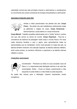61
velocidade normal dos sete principais chacras e estimulamos e coordenamos
os movimentos dos canais condutores de energia tranquilizadora e estimulante.
SEGUNDA POSIÇÃO DOS PÉS
Ambas a mãos posicionadas nas plantas dos pés. Corpo
Físico - Na planta dos pés trabalhamos praticamente todas
as glândulas e órgãos do corpo. Corpo Emocional -
Harmonizamos o corpo etérico e o corpo emocional.
Corpo Mental - Trabalha questões relacionadas com o “poder” terreno. Lembra
nos que não somos os donos do mundo. Corpo Espiritual - Traz-nos a
consciência de estamos de passagem neste corpo e mundo físicos. Por essa
razão devemos focalizar o aqui e agora, para aproveitarmos todas as
oportunidades que se manifestam. Como você percebe no mapa dos pés, as
laterais também merecem uma atenção especial, as laterais externas refletem,
entre outros pontos, os membros inferiores e superiores e as laterais internas
refletem a coluna.
POSIÇÕES ADICIONAIS
Coordenador – Posicione as mãos na nuca (occipital, boca de
Deus’), é o responsável pela libertação kármica e da roda das
encarnações. Axilas – Cruze os braços, posicionando a mão
esquerda na axila direita e a mão direita na axila esquerda.
As axilas são chaves para a libertação. Liberam importantes canais
energéticos.
 
