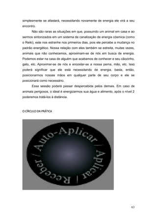 63
simplesmente se afastará, necessitando novamente de energia ele virá a seu
encontro.
Não são raras as situações em que, possuindo um animal em casa e ao
sermos sintonizados em um sistema de canalização de energia cósmica (como
o Reiki), este nos estranhe nos primeiros dias, pois ele percebe a mudança no
padrão energético. Nossa relação com eles também se estreita, muitas vezes,
animais que não conhecemos, aproximam-se de nós em busca de energia.
Podemos estar na casa de alguém que acabamos de conhecer e seu cãozinho,
gato, etc. Aproximar-se de nós e encostar-se a nossa perna, mão, etc. Isso
poderá significar que ele está necessitando de energia, basta, então,
posicionarmos nossas mãos em qualquer parte de seu corpo e ele se
posicionará como necessário.
Essa sessão poderá passar despercebida pelos demais. Em caso de
animais perigosos, o ideal é energizarmos sua água e alimento, após o nível 2
poderemos tratá-los à distância.
O CÍRCULO DA PRÁTICA
 
