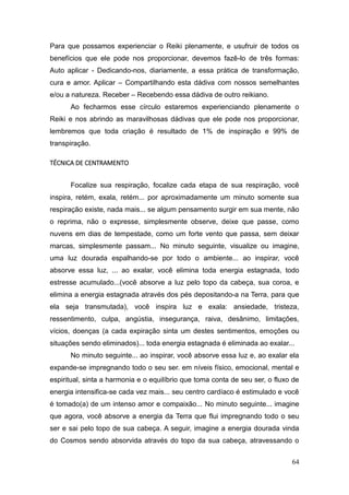 64
Para que possamos experienciar o Reiki plenamente, e usufruir de todos os
benefícios que ele pode nos proporcionar, devemos fazê-lo de três formas:
Auto aplicar - Dedicando-nos, diariamente, a essa prática de transformação,
cura e amor. Aplicar – Compartilhando esta dádiva com nossos semelhantes
e/ou a natureza. Receber – Recebendo essa dádiva de outro reikiano.
Ao fecharmos esse círculo estaremos experienciando plenamente o
Reiki e nos abrindo as maravilhosas dádivas que ele pode nos proporcionar,
lembremos que toda criação é resultado de 1% de inspiração e 99% de
transpiração.
TÉCNICA DE CENTRAMENTO
Focalize sua respiração, focalize cada etapa de sua respiração, você
inspira, retém, exala, retém... por aproximadamente um minuto somente sua
respiração existe, nada mais... se algum pensamento surgir em sua mente, não
o reprima, não o expresse, simplesmente observe, deixe que passe, como
nuvens em dias de tempestade, como um forte vento que passa, sem deixar
marcas, simplesmente passam... No minuto seguinte, visualize ou imagine,
uma luz dourada espalhando-se por todo o ambiente... ao inspirar, você
absorve essa luz, ... ao exalar, você elimina toda energia estagnada, todo
estresse acumulado...(você absorve a luz pelo topo da cabeça, sua coroa, e
elimina a energia estagnada através dos pés depositando-a na Terra, para que
ela seja transmutada), você inspira luz e exala: ansiedade, tristeza,
ressentimento, culpa, angústia, insegurança, raiva, desânimo, limitações,
vícios, doenças (a cada expiração sinta um destes sentimentos, emoções ou
situações sendo eliminados)... toda energia estagnada é eliminada ao exalar...
No minuto seguinte... ao inspirar, você absorve essa luz e, ao exalar ela
expande-se impregnando todo o seu ser. em níveis físico, emocional, mental e
espiritual, sinta a harmonia e o equilíbrio que toma conta de seu ser, o fluxo de
energia intensifica-se cada vez mais... seu centro cardíaco é estimulado e você
é tomado(a) de um intenso amor e compaixão... No minuto seguinte... imagine
que agora, você absorve a energia da Terra que flui impregnando todo o seu
ser e sai pelo topo de sua cabeça. A seguir, imagine a energia dourada vinda
do Cosmos sendo absorvida através do topo da sua cabeça, atravessando o
 