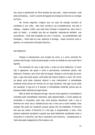 65
seu corpo e penetrando na Terra através de seus pés... neste momento, você
está centrado(a)... você é a ponte de ligação da energia do Cosmos e a energia
da Terra...
No minuto seguinte, imagine que um tubo de energia dourado se
manifesta à sua volta... este tubo envolve-o (a) completamente, dos pés à
cabeça... imagine, então, que este tubo começa a expandir-se, para cima e
para os lados... à medida que ele se expande, expande-se também, sua
consciência... você está integrado (a) com o Cosmos... as possibilidades são
ilimitadas.... Você está em paz, abertura e entrega... neste momento você é,
apenas, um canal para a Energia Cósmica...
SER TERAPEUTA
Terapia é basicamente uma função de amor, e o amor somente flui
quando não há ego. Você só pode ajudar o outro na medida em que você não é
egoísta.
No momento em que o ego entra, o outro se torna defensivo. O amor
não é agressivo, ele ajuda o outro a permanecer vulnerável, aberto, não
defensivo. Portanto, sem amor não há terapia. Terapia é uma função de amor,
logo, o ego não pode ajudar, você pode até mesmo destruir o outro. Em nome
da ajuda você pode inclusive obstruir o seu crescimento. A mentalidade
ocidental ainda pensa em termos de um ego saudável, mas ego nunca pode
ser saudável. O ego em si é doença. A mentalidade ocidental, pensa que as
pessoas estão sofrendo de egos fracos.
Não se sofre de fraqueza de ego, mas de muito egoísmo. A sociedade é
orientada pela mentalidade masculina, pela agressividade, o único desejo da
sociedade é conquistar, para isso você precisa abandonar tudo o que é
feminino em você, isto é, metade de seu ser, e viver com a outra metade. Uma
metade não pode ser saudável, porque saúde vem da totalidade. O feminino
tem que ser aceito. O feminino é o não ego, a receptividade, o amor. Uma
pessoa realmente saudável é aquela que está totalmente equilibrada entre o
masculino e o feminino, ela não é masculina nem feminina – simplesmente é.
Você não pode categorizá-la. Ela é plena e sã.
 