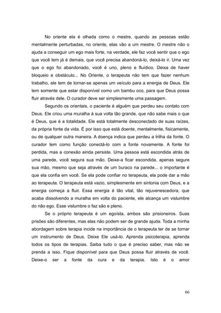 66
No oriente ela é olhada como o mestre, quando as pessoas estão
mentalmente perturbadas, no oriente, elas vão a um mestre. O mestre não o
ajuda a conseguir um ego mais forte, na verdade, ele faz você sentir que o ego
que você tem já é demais, que você precisa abandoná-lo, deixá-lo ir. Uma vez
que o ego foi abandonado, você é uno, pleno e fluídico. Deixa de haver
bloqueio e obstáculo... No Oriente, o terapeuta não tem que fazer nenhum
trabalho, ele tem de tornar-se apenas um veículo para a energia de Deus. Ele
tem somente que estar disponível como um bambu oco, para que Deus possa
fluir através dele. O curador deve ser simplesmente uma passagem.
Segundo os orientais, o paciente é alguém que perdeu seu contato com
Deus. Ele criou uma muralha à sua volta tão grande, que não sabe mais o que
é Deus, que é a totalidade. Ele está totalmente desconectado de suas raízes,
da própria fonte da vida. É por isso que está doente, mentalmente, fisicamente,
ou de qualquer outra maneira. A doença indica que perdeu a trilha da fonte. O
curador tem como função conectá-lo com a fonte novamente. A fonte foi
perdida, mas a conexão ainda persiste. Uma pessoa está escondida atrás de
uma parede, você segura sua mão. Deixe-a ficar escondida, apenas segure
sua mão, mesmo que seja através de um buraco na parede... o importante é
que ela confia em você. Se ela pode confiar no terapeuta, ela pode dar a mão
ao terapeuta. O terapeuta está vazio, simplesmente em sintonia com Deus, e a
energia começa a fluir. Essa energia é tão vital, tão rejuvenescedora, que
acaba dissolvendo a muralha em volta do paciente, ele alcança um vislumbre
do não ego. Esse vislumbre o faz são e pleno.
Se o próprio terapeuta é um egoísta, ambos são prisioneiros. Suas
prisões são diferentes, mas elas não podem ser de grande ajuda. Toda a minha
abordagem sobre terapia incide na importância de o terapeuta ter de se tornar
um instrumento de Deus. Deixe Ele usá-lo. Aprenda psicoterapia, aprenda
todos os tipos de terapias. Saiba tudo o que é preciso saber, mas não se
prenda a isso. Fique disponível para que Deus possa fluir através de você.
Deixe-o ser a fonte da cura e da terapia. Isto é o amor
 