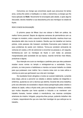 7
Comunicou ao monge que encontrara aquilo que procurava há tantos
anos, contou-lhe sobre a meditação e a visão, e denominou a energia que lhe
havia aplicado de Reiki. Novamente foi encorajado pelo abade, e após alguma
discussão, decidiu trabalhar a sua descoberta junto aos mendigos na cidade de
Kyoto.
REIKI E O INICIO DA DIVULGAÇÃO
O próximo passo de Mikao Usui era colocar o Reiki em prática, da
melhor forma possível. Depois de algumas semanas de permanência com os
monges no mosteiro, onde o assunto foi bastante discutido, resolveu levar sua
descoberta além dos muros do mosteiro. Decidiu que iria trabalhar em bairros
pobres, onde pessoas não tivessem condições financeiras para tratarem de
seus problemas de saúde com médicos. Tornou-se vendedor ambulante de
verduras em cestos, a fim de sobreviver e encontrar as pessoas e, em seguida,
familiarizou-se com os mendigos de Kyoto e com todas as pessoas
marginalizadas pela sociedade de sua época, visando torná-las mais felizes,
produtivas e dignas.
Sua intenção era curar os mendigos e pedintes para que eles pudessem
receber novos nomes no templo e reintegrarem-se a sociedade. Curou,
primeiro, os mais jovens e habilidosos e mandou os buscar trabalho na cidade
para que pudessem viver melhor: fez a mesma coisa com os mais velhos e
orientou-os para que ganhassem sua vida sem mendigar.
Os resultados foram atingidos e muitos se curaram totalmente, cumprida
essa etapa, pôs-se a percorrer as cidades e aldeias repletas de indigentes e
enfermos, ajudando-os com a técnica que detinha. Durante três anos trabalhou
junto aos alienados da sociedade e depois dessa peregrinação pelas cidades e
aldeias do Japão, voltou a Kyoto onde, para sua decepção e tristeza, constatou
que muitos daqueles que havia ajudado e induzido a se manterem com
trabalho honesto, haviam voltado à mendicância, nas mesmas condições
anteriores de miséria. Intrigado, perguntou-lhes porque, podendo trabalhar não
o faziam, responderam-lhe que era mais fácil mendigar do que esforçar-se no
trabalho.
 