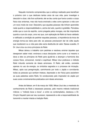 8
Naquele momento compreendeu que o esforço realizado para beneficiar
o próximo com o que dedicara tantos anos de sua vida, para investigar e
descobrir e doar, não fora suficiente; ele se deu conta que havia curado o corpo
físico dos sintomas, mas não havia ensinado a eles como apreciar a vida com
um novo modo de viver. Descobriu que aquelas pessoas não tinham aprendido
nada quanto a responsabilidade e, acima de tudo, quanto à gratidão. Percebeu
então que a cura do espírito, como pregada pelos monges, era tão importante
quanto a cura do corpo, uma vez que, com aplicação de Reiki só havia validado
e ratificado a condição de pedinte naquelas pessoas, a importância da troca de
energia tornou-se clara para ele: as pessoas precisavam dar de volta aquilo
que receberam ou a vida para eles seria destituída de valor. Nessa ocasião, O
Dr. Usui criou os cinco princípios do Reiki.
Mikao deixou o trabalho com pedintes e resolveu ensinar àqueles que
desejavam saber mais: ensinava a seus discípulos como curar a si mesmo e
dava a eles os princípios do Reiki para ajudá-los a alcançar a harmonia dos
corpos físico, emocional, mental e espiritual. Mikao Usui praticava o método
Reiki imbuído somente de ideais amorosos. O Reiki, até então, consistia
apenas no uso da energia, os símbolos sagrados e o processo de iniciação.
Mikao, após sua peregrinação, caminhando por todo o Japão e convidando
todas as pessoas que sentiam tristeza, depressão e dor física para assistirem
as suas palestras sobre Reiki, foi condecorado pelo imperador do Japão por
suas curas e ensinamentos praticados com ideais amorosos.
Antes de falecer, em 9 de março de 1926, Mikao Usui deu o mestrado do
conhecimento de Reiki a dezesseis pessoas, pelo mesmo método tradicional
milenar, o “método boca a boca”, e entre os contemplados, destacou o Dr.
Chujiro Hayashi para ser seu sucessor, repassando a ele a responsabilidade de
transmitir e manter intacta a tradição Reiki.
 