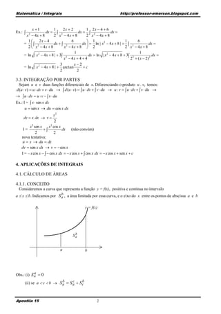 Matemática / Integrais                                                http://professor-emerson.blogspot.com



          x 1           1      2x  2        1 2x  4  6
Ex.:              dx   2               dx   2             dx 
      x  4x  8
         2
                         2 x  4x  8          2 x  4x  8
       1      2x  4                6          1                       1      6
     =  2              dx   2           dx   ln | x 2  4 x  8 |   2           dx 
       2  x  4x  8           x  4x  8  2                           2 x  4x  8
                                       1                                         1
     = ln | x 2  4 x  8 |  3 2              dx  ln | x 2  4 x  8  3 2             dx 
                                x  4x  4  4                              2  ( x  2) 2
                              3        x2
     = ln | x 2  4 x  8 |  arctan         c
                              2          2

3.3. INTEGRAÇÃO POR PARTES
  Sejam u e v duas funções diferenciais de x. Diferenciando o produto u . v, temos:
d (u  v)  u  dv  v  du   d (u  v)   u  dv   v  du  u  v   u  dv   v  du 
  u  dv  u  v   v  du
Ex.: I =  x  sen x dx
      u  sen x  du  cos x dx
                          x2
    dv  x dx  v 
                          2
          2             2
        x sen x       x cos x
    I=                       dx (não convém)
            2             2
   nova tentativa:
   u  x  du  dx
   dv  sen x dx  v   cos x
   I = – x cos x    cos x dx   x cos x   cos x dx   x cos x  sen x  c

4. APLICAÇÕES DE INTEGRAIS

4.1. CÁLCULO DE ÁREAS

4.1.1. CONCEITO
 Consideremos a curva que representa a função y = f(x), positiva e contínua no intervalo
                           b
a  x  b. Indicamos por S a , a área limitada por essa curva, e o eixo do x entre os pontos de abscissa a e b

                                              y = f(x)




                                       b
                                      Sa


                             a                b




            a
Obs.: (i) S a  0
                           b     c     b
     (ii) se a  c  b  S a  S a  S c



Apostila 15                                           2
 