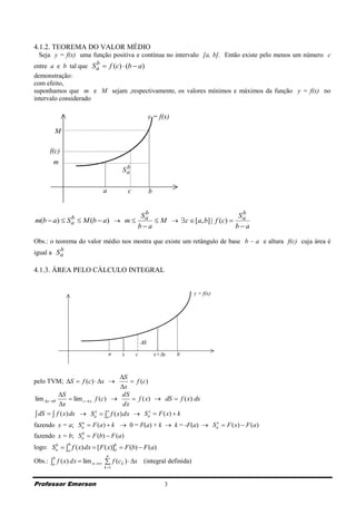 4.1.2. TEOREMA DO VALOR MÉDIO
  Seja y = f(x) uma função positiva e contínua no intervalo [a, b]. Então existe pelo menos um número c
                      b
entre a e b tal que S a  f (c)  (b  a)
demonstração:
com efeito,
suponhamos que m e M sejam ,respectivamente, os valores mínimos e máximos da função y = f(x) no
intervalo considerado

                                                      y = f(x)

        M

      f(c)
        m
                                      b
                                     Sa

                             a           c            b

                                               b
             b                                Sa                              Sb
m(b  a)  S a  M (b  a)  m                   M   c  [a, b] | f (c)  a
                                             ba                             ba

Obs.: o teorema do valor médio nos mostra que existe um retângulo de base b – a e altura f(c) cuja área é
          b
igual a S a

4.1.3. ÁREA PELO CÁLCULO INTEGRAL


                                                                     y = f(x)




                                                 S
                                 a   x       c            x+x   b



                                    S
pelo TVM; S  f (c)  x               f (c)
                                    x
          S                         dS
lim x 0        lim c  x f (c)       f (x)  dS  f ( x) dx
          x                         dx
 dS   f ( x) dx  Sa  a f ( x) dx  Sa  F ( x)  k
                            x    x              x


fazendo x = a; Sa  F (a)  k  0 = F(a) + k  k = -F(a)  Sa  F ( x)  F (a)
                a                                           x


fazendo x = b; Sa  F (b)  F (a)
                b


logo: Sa  a f ( x) dx  [ F ( x)]b  F (b)  F (a)
       b      b
                                   a
                              n
Obs.: a f ( x) dx  lim n  f (c k )  x (integral definida)
        b

                             k 1



Professor Emerson                                            3
 