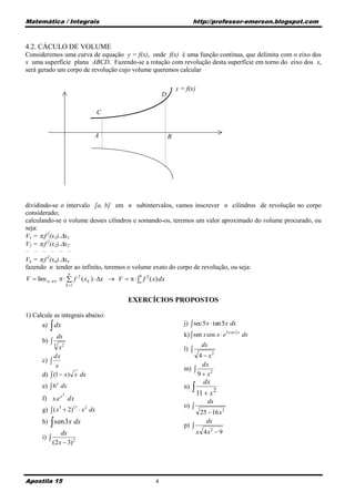 Matemática / Integrais                                                     http://professor-emerson.blogspot.com



4.2. CÁCULO DE VOLUME
Consideremos uma curva de equação y = f(x), onde f(x) é uma função contínua, que delimita com o eixo dos
x uma superfície plana ABCD. Fazendo-se a rotação com revolução desta superfície em torno do eixo dos x,
será gerado um corpo de revolução cujo volume queremos calcular

                                                                   y = f(x)
                                                           D

                                    C


                                   A                           B




dividindo-se o intervalo [a, b] em n subintervalos, vamos inscrever n cilindros de revolução no corpo
considerado;
calculando-se o volume desses cilindros e somando-os, teremos um valor aproximado do volume procurado, ou
seja:
V1 = .f 2(x1).x1
V2 = .f 2(x2).x2
__   __ __       __   __ __

Vn = .f (xn).xn
             2

fazendo n tender ao infinito, teremos o volume exato do corpo de revolução, ou seja:
                             n
V  lim n    f 2 ( x k )  x  V    a f 2 ( x) dx
                                                b

                            k 1


                                           EXERCÍCIOS PROPOSTOS

1) Calcule as integrais abaixo:
                                                                      j)  sec 5 x  tan 5 x dx
        a)        dx
                      dx                                              k)  sen x cos x  e3 cos 2 x dx
        b) 
             3
                x2                                                             dx
                                                                      l) 
             dx                                                            4  x2
        c) 
              x                                                              dx
                                                                      m) 
        d)  (1  x) x dx                                                  9  x2
                                                                                dx
        e)  6 x dx
                        2
                                                                      n)    11  x 2
        f) x.e x dx                                                               dx
                                                                      o) 
        g)  ( x3  2)17  x 2 dx                                              25  16 x 2
                 
        h) sen 3x dx
                                                                      p) 
                                                                                 dx
                 dx                                                           x 4x2  9
        i) 
             (2 x  3) 2




Apostila 15                                            4
 