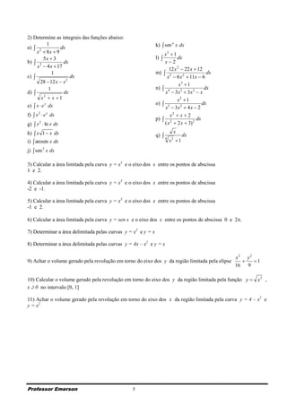 2) Determine as integrais das funções abaixo:
a)  2
            1
                 dx                                           k)  sen n x dx
     x  8x  9                                                   x3  1
          5x  3                                              l)         dx
b)  2             dx                                             x2
     x  4 x  17
                                                                     12 x 2  22 x  12
               1                                              m)  3                     dx
c)                    dx                                          x  6 x 2  11x  6
       28  12 x  x 2
                                                                           x3  1
             1                                                n)  4                    dx
d)                dx                                             x  3x3  3x 2  x
        x2  x  1                                                        x2  1
e)  x  e x dx                                               o)  3                   dx
                                                                  x  3x 2  4 x  2
f)  x 2  e x dx                                                    x2  x  2
                                                              p)  2                dx
g)  x 2  ln x dx                                                ( x  2 x  3) 2
h)  x 1  x dx                                               q) 
                                                                           x
                                                                               dx
i)  arcsen x dx
                                                                   4
                                                                       x 1
                                                                       3


j)  sen 2 x dx

3) Calcular a área limitada pela curva y = x3 e o eixo dos x entre os pontos de abscissa
1 e 2.

4) Calcular a área limitada pela curva y = x3 e o eixo dos x entre os pontos de abscissa
-2 e -1.

5) Calcular a área limitada pela curva y = x3 e o eixo dos x entre os pontos de abscissa
-1 e 2.

6) Calcular a área limitada pela curva y = sen x e o eixo dos x entre os pontos de abscissa 0 e 2.

7) Determinar a área delimitada pelas curvas y = x2 e y = x

8) Determinar a área delimitada pelas curvas y = 4x – x2 e y = x

                                                                                                x2 y2
9) Achar o volume gerado pela revolução em torno do eixo dos y da região limitada pela elipse        1
                                                                                                16 9

10) Calcular o volume gerado pela revolução em torno do eixo dos y da região limitada pela função y  x3 ,
x  0 no intervalo [0, 1]

11) Achar o volume gerado pela revolução em torno do eixo dos x da região limitada pela curva y = 4 – x2 e
y = x2




Professor Emerson                                5
 