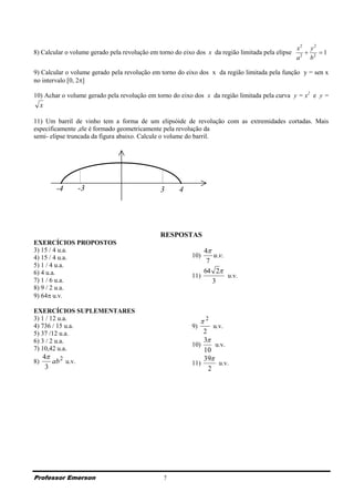 x2 y 2
8) Calcular o volume gerado pela revolução em torno do eixo dos x da região limitada pela elipse         1
                                                                                                   a 2 b2

9) Calcular o volume gerado pela revolução em torno do eixo dos x da região limitada pela função y = sen x
no intervalo [0, 2]

10) Achar o volume gerado pela revolução em torno do eixo dos x da região limitada pela curva y = x2 e y =
     x

11) Um barril de vinho tem a forma de um elipsóide de revolução com as extremidades cortadas. Mais
especificamente ,ele é formado geometricamente pela revolução da
semi- elipse truncada da figura abaixo. Calcule o volume do barril.




         -4       -3                           3      4




                                               RESPOSTAS
EXERCÍCIOS PROPOSTOS
3) 15 / 4 u.a.                                                4
4) 15 / 4 u.a.                                            10)    u.v.
                                                               7
5) 1 / 4 u.a.
6) 4 u.a.                                                     64 2
                                                          11)         u.v.
7) 1 / 6 u.a.                                                    3
8) 9 / 2 u.a.
9) 64 u.v.

EXERCÍCIOS SUPLEMENTARES
3) 1 / 12 u.a.                                               2
4) 736 / 15 u.a.                                          9)      u.v.
5) 37 /12 u.a.                                                2
6) 3 / 2 u.a.                                                 3
                                                          10)      u.v.
7) 10,42 u.a.                                                 10
     4 2                                                     39
8)      ab u.v.                                           11)       u.v.
      3                                                         2




Professor Emerson                               7
 