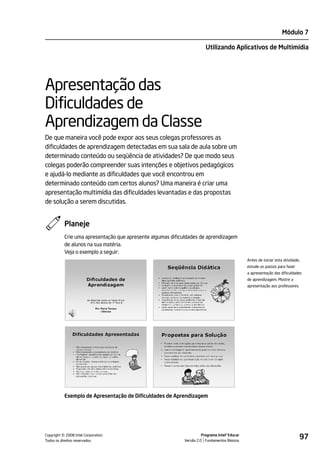 Módulo 7

                                                                        Utilizando Aplicativos de Multimídia




Apresentação das
Dificuldades de
Aprendizagem da Classe
De que maneira você pode expor aos seus colegas professores as
dificuldades de aprendizagem detectadas em sua sala de aula sobre um
determinado conteúdo ou seqüência de atividades? De que modo seus
colegas poderão compreender suas intenções e objetivos pedagógicos
e ajudá-lo mediante as dificuldades que você encontrou em
determinado conteúdo com certos alunos? Uma maneira é criar uma
apresentação multimídia das dificuldades levantadas e das propostas
de solução a serem discutidas.


           Planeje
           Crie uma apresentação que apresente algumas dificuldades de aprendizagem
           de alunos na sua matéria.
           Veja o exemplo a seguir:
                                                                                               Antes de iniciar esta atividade,
                                                                                               estude os passos para fazer
                                                                                               a apresentação das dificuldades
                                                                                               de aprendizagem. Mostre a
                                                                                               apresentação aos professores.




           Exemplo de Apresentação de Dificuldades de Aprendizagem




         ©
Copyright 2008 Intel Corporation.
Todos os direitos reservados.
                                                                      Programa Intel® Educar
                                                            Versão 2.0 Fundamentos Básicos
                                                                                                                               97
 