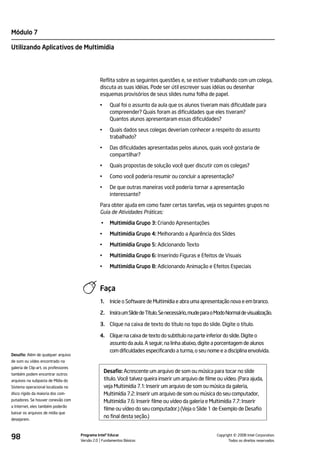 Módulo 7

Utilizando Aplicativos de Multimídia




                                                Reflita sobre as seguintes questões e, se estiver trabalhando com um colega,
                                                discuta as suas idéias. Pode ser útil escrever suas idéias ou desenhar
                                                esquemas provisórios de seus slides numa folha de papel.

                                                •      Qual foi o assunto da aula que os alunos tiveram mais dificuldade para
                                                       compreender? Quais foram as dificuldades que eles tiveram?
                                                       Quantos alunos apresentaram essas dificuldades?

                                                •      Quais dados seus colegas deveriam conhecer a respeito do assunto
                                                       trabalhado?

                                                •      Das dificuldades apresentadas pelos alunos, quais você gostaria de
                                                       compartilhar?

                                                •      Quais propostas de solução você quer discutir com os colegas?

                                                •      Como você poderia resumir ou concluir a apresentação?

                                                •      De que outras maneiras você poderia tornar a apresentação
                                                       interessante?

                                                Para obter ajuda em como fazer certas tarefas, veja os seguintes grupos no
                                                Guia de Atividades Práticas:

                                                 •     Multimídia Grupo 3: Criando Apresentações

                                                •      Multimídia Grupo 4: Melhorando a Aparência dos Slides

                                                •      Multimídia Grupo 5: Adicionando Texto

                                                •      Multimídia Grupo 6: Inserindo Figuras e Efeitos de Visuais

                                                •      Multimídia Grupo 8: Adicionando Animação e Efeitos Especiais



                                                Faça
                                                1.     Inicie o Software de Multimídia e abra uma apresentação nova e em branco.

                                                2. Insira um Slide de Título. Se necessário, mude para o Modo Normal de visualização.

                                                3. Clique na caixa de texto do título no topo do slide. Digite o título.

                                                4. Clique na caixa de texto do subtítulo na parte inferior do slide. Digite o
                                                   assunto da aula. A seguir, na linha abaixo, digite a porcentagem de alunos
                                                   com dificuldades especificando a turma, o seu nome e a disciplina envolvida.
Desafio: Além de qualquer arquivo
de som ou vídeo encontrado na
galeria de Clip-art, os professores
também podem encontrar outros
                                                     Desafio: Acrescente um arquivo de som ou música para tocar no slide
arquivos na subpasta de Mídia do                     título. Você talvez queira inserir um arquivo de filme ou vídeo. (Para ajuda,
Sistema operacional localizada no                    veja Multimídia 7.1: Inserir um arquivo de som ou música da galeria,
disco rígido da maioria dos com-                     Multimídia 7.2: Inserir um arquivo de som ou música do seu computador,
putadores. Se houver conexão com                     Multimídia 7.6: Inserir filme ou vídeo da galeria e Multimídia 7.7: Inserir
a Internet, eles também poderão
                                                     filme ou vídeo do seu computador.) (Veja o Slide 1 de Exemplo de Desafio
baixar os arquivos de mídia que
desejarem.
                                                     no final desta seção.)


98                                    Programa Intel® Educar
                                      Versão 2.0 Fundamentos Básicos                                                 ©
                                                                                                           Copyright 2008 Intel Corporation.
                                                                                                                  Todos os direitos reservados.
 