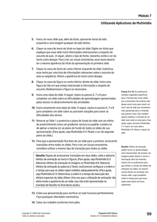 Módulo 7

                                                                                Utilizando Aplicativos de Multimídia




           5. Insira um novo slide que, além do título, apresente texto do lado
              esquerdo e uma imagem qualquer do lado direito.

           6. Clique na caixa de texto do título no topo do slide. Digite um título que
              explique que esse slide trará informações interessantes a respeito do
              assunto da aula . A seguir, altere o tipo de fonte, tamanho, estilo e cor do
              texto como desejar. Para criar um visual consistente, esse texto deverá
              ter a mesma aparência do título da apresentação no primeiro slide.

           7.   Clique na caixa de texto do canto inferior esquerdo do slide. Substitua
                esse texto por uma lista de informações relevantes sobre o assunto da
                aula ou seqüência. Altere a aparência do texto como desejar.

           8. Clique na caixa da figura no canto inferior direito do slide. Insira uma
              figura do Clip-art que esteja relacionada à informação a respeito do
              assunto. Redimensione a figura se necessário.
                                                                                                       Passos 9 e 10: Os professores
           9. Insira uma cópia do slide. A seguir, repita os passos 6, 7 e 8 para                      recebem sugestões específicas
              completar um slide sobre as dificuldades de aprendizagem apresentadas                    para o formato dos novos slides
                                                                                                       que acrescentam. No entanto, eles
              pelos alunos no desenvolvimento das atividades.
                                                                                                       devem estar livres para inserir um
           10. Insira novamente uma cópia do slide. A seguir, repita os passos 6, 7 e 8                outro tipo de slide que considerem
                                                                                                       mais apropriado para o conteúdo
               para completar um slide sobre as possíveis soluções para sanar as
                                                                                                       que querem incluir. Eles também
               dificuldades dos alunos.
                                                                                                       podem modificar o formato de um

           11. Retorne ao Slide 1 e preencha o plano de fundo do slide com um efeito                   slide mais tarde se necessário. Para
                                                                                                       ajuda, sugira consulta à Multimídia
               de preenchimento como um gradiente, textura ou padrão. Lembre-se
                                                                                                       3.1: Inserir um novo slide e
               de aplicar a mesma cor ao plano de fundo de todos os slides de sua                      Multimídia 4.4: Alterar o layout do
               apresentação. (Para ajuda, veja Multimídia 4.3: Mudar a cor de segundo                  slide.
               plano do slide.)

           12. Para que a apresentação flua bem de um slide para o próximo, acrescente
               transições entre todos os slides. Para criar um visual consistente,
                                                                                                       Desafio: Efeitos de animação
               considere utilizar o mesmo tipo de transição para todos os slides.                      podem tornar as apresentações
                                                                                                       mais interessantes. No entanto, em
                Desafio: Depois de acrescentar transições em seus slides, volte e adicione             exagero podem distrair e tornar a
                efeitos de animação ao texto e figuras. (Para ajuda, veja Multimídia 8.3:              informação difícil de entender.
                Adicionar efeitos de animação às imagens ou Multimídia 8.4: Adicionar                  Insista com os professores para
                                                                                                       que limitem o número de efeitos de
                efeitos de animação às palavras.) Talvez você precise configurar a ordem e
                                                                                                       animação nos slides. Se tiverem
                o tempo para que os slides sejam exibidos adequadamente. (Para ajuda,
                                                                                                       muitos efeitos de animação num
                veja Multimídia 8.13: Determinar a ordem e o tempo de execução dos                     mesmo slide, sugira predefinir
                efeitos especiais do slide.) (Nota: Uma vez que a utilização de animação não           ordem e tempo para que esses
                afeta muito a aparência de um slide, isso não está representado no                     sejam executados de forma
                Exemplo de Desafio no final desta seção.)                                              organizada.



           13. Exiba sua apresentação para verificar se tudo funciona perfeitamente.
               Faça quaisquer alterações necessárias.

           14. Salve seu trabalho conforme instruções.



         ©
Copyright 2008 Intel Corporation.
Todos os direitos reservados.
                                                                              Programa Intel® Educar
                                                                    Versão 2.0 Fundamentos Básicos
                                                                                                                                         99
 