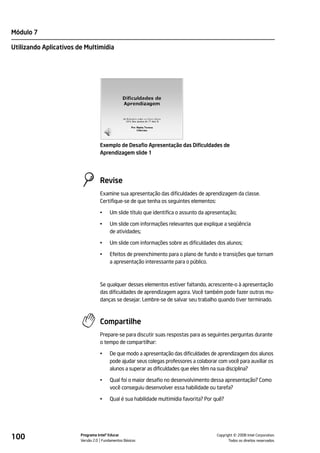 Módulo 7

Utilizando Aplicativos de Multimídia




                                  Exemplo de Desafio Apresentação das Dificuldades de
                                  Aprendizagem slide 1




                                  Revise
                                  Examine sua apresentação das dificuldades de aprendizagem da classe.
                                  Certifique-se de que tenha os seguintes elementos:

                                  •    Um slide título que identifica o assunto da apresentação;

                                  •    Um slide com informações relevantes que explique a seqüência
                                       de atividades;

                                  •    Um slide com informações sobre as dificuldades dos alunos;

                                  •    Efeitos de preenchimento para o plano de fundo e transições que tornam
                                       a apresentação interessante para o público.



                                  Se qualquer desses elementos estiver faltando, acrescente-o à apresentação
                                  das dificuldades de aprendizagem agora. Você também pode fazer outras mu-
                                  danças se desejar. Lembre-se de salvar seu trabalho quando tiver terminado.



                                  Compartilhe
                                  Prepare-se para discutir suas respostas para as seguintes perguntas durante
                                  o tempo de compartilhar:

                                  •    De que modo a apresentação das dificuldades de aprendizagem dos alunos
                                       pode ajudar seus colegas professores a colaborar com você para auxiliar os
                                       alunos a superar as dificuldades que eles têm na sua disciplina?

                                  •    Qual foi o maior desafio no desenvolvimento dessa apresentação? Como
                                       você conseguiu desenvolver essa habilidade ou tarefa?

                                  •    Qual é sua habilidade multimídia favorita? Por quê?




100                     Programa Intel® Educar
                        Versão 2.0 Fundamentos Básicos                                           ©
                                                                                       Copyright 2008 Intel Corporation.
                                                                                              Todos os direitos reservados.
 