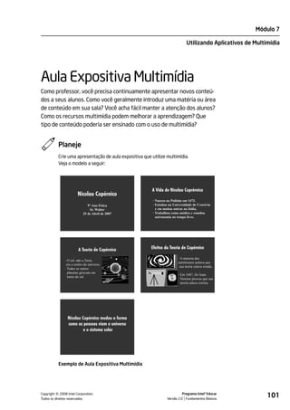 Módulo 7

                                                                               Utilizando Aplicativos de Multimídia




Aula Expositiva Multimídia
Como professor, você precisa continuamente apresentar novos conteú-
dos a seus alunos. Como você geralmente introduz uma matéria ou área
de conteúdo em sua sala? Você acha fácil manter a atenção dos alunos?
Como os recursos multimídia podem melhorar a aprendizagem? Que
tipo de conteúdo poderia ser ensinado com o uso de multimídia?


           Planeje
           Crie uma apresentação de aula expositiva que utilize multimídia.
           Veja o modelo a seguir:




                                                         A Vida de Nicolau Coprérnico
                        Nicolau Copérnico
                                                         · Nasceu na Polônia em 1473.
                               9° Ano Física             · Estudou na Universidade de Cracóvia
                                Sr. Walter                 e em muitas outras na Itália.
                            25 de Abril de 2007          · Trabalhou como médico e estudou
                                                           astronomia no tempo livre.




                        A Teoria de Copérnico           Efeitos da Teoria de Copérnico

                                                                         · A maioria dos
               · O sol, não a Terra,
                                                                         astrônomos achava que
                era o centro do universo.
                                                                          sua teoria estava errada..
               · Todos os outros
                 planetas giravam em
                                                                         · Em 1687, Sir Isaac
                 torno do sol
                                                                           Newton provou que sua
                                                                           teoria estava correta.




                Nicolau Copérnico mudou a forma
                como as pessoas viam o universo
                         e o sistema solar




           Exemplo de Aula Expositiva Multimídia




         ©
Copyright 2008 Intel Corporation.
Todos os direitos reservados.
                                                                            Programa Intel® Educar
                                                                  Versão 2.0 Fundamentos Básicos
                                                                                                              101
 