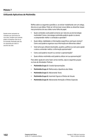Módulo 7

Utilizando Aplicativos de Multimídia




                                                Reflita sobre as seguintes questões e, se estiver trabalhando com um colega,
                                                discuta as suas idéias. Pode ser útil escrever essas idéias ou desenhar esque-
                                                mas provisórios de seus slides numa folha de papel.

Quando estiver pensando nos                     •    Quais conteúdos você poderia ensinar por meio do uso de tecnologia
conteúdos que você leciona em                        multimídia? Como a tecnologia multimídia poderia ajudar os alunos
suas aulas, considere qual conteúdo                  a compreender melhor o conteúdo e aprender?
poderia se beneficiar mais do uso
da multimídia. Multimídia pode não              •    Quais idéias, habilidades e informações específicas você quer ensinar?
ser apropriada para todos os                         Como você poderia organizar essa informação em diferentes slides?
assuntos das aulas.
                                                •    Você acha que utilizaria ilustrações, quadros, gráficos ou sons para ajudar
                                                     o aluno a entender melhor a informação apresentada?

                                                •    Como você poderia resumir ou concluir a apresentação?

                                                •    Quais efeitos multimídia você poderia utilizar em sua apresentação?

                                                Para obter ajuda em como fazer certas tarefas, veja os seguintes grupos
                                                no Guia de Atividades Práticas:

                                                •    Multimídia Grupo 3: Criando Apresentações

                                                •    Multimídia Grupo 4: Melhorando a Aparência dos Slides

                                                •    Multimídia Grupo 5: Adicionando Texto

                                                •    Multimídia Grupo 6: Inserindo Figuras e Efeitos de Visuais

                                                •    Multimídia Grupo 8: Adicionando Animação e Efeitos Especiais




102                                   Programa Intel® Educar
                                      Versão 2.0 Fundamentos Básicos                                           ©
                                                                                                     Copyright 2008 Intel Corporation.
                                                                                                            Todos os direitos reservados.
 