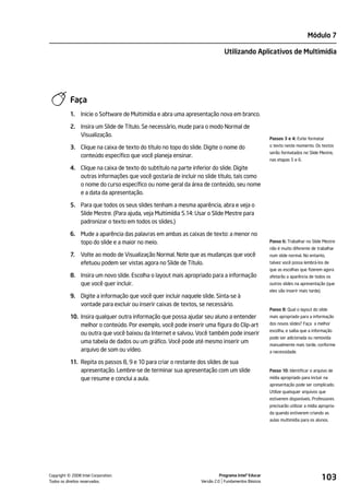 Módulo 7

                                                                            Utilizando Aplicativos de Multimídia




           Faça
           1.   Inicie o Software de Multimídia e abra uma apresentação nova em branco.

           2. Insira um Slide de Título. Se necessário, mude para o modo Normal de
              Visualização.
                                                                                                   Passos 3 e 4: Evite formatar

           3. Clique na caixa de texto do título no topo do slide. Digite o nome do                o texto neste momento. Os textos
                                                                                                   serão formatados no Slide Mestre,
              conteúdo específico que você planeja ensinar.
                                                                                                   nas etapas 5 e 6.
           4. Clique na caixa de texto do subtítulo na parte inferior do slide. Digite
              outras informações que você gostaria de incluir no slide título, tais como
              o nome do curso específico ou nome geral da área de conteúdo, seu nome
              e a data da apresentação.

           5. Para que todos os seus slides tenham a mesma aparência, abra e veja o
              Slide Mestre. (Para ajuda, veja Multimídia 5.14: Usar o Slide Mestre para
              padronizar o texto em todos os slides.)

           6. Mude a aparência das palavras em ambas as caixas de texto: a menor no
              topo do slide e a maior no meio.                                                     Passo 6: Trabalhar no Slide Mestre
                                                                                                   não é muito diferente de trabalhar
           7.   Volte ao modo de Visualização Normal. Note que as mudanças que você                num slide normal. No entanto,
                efetuou podem ser vistas agora no Slide de Título.                                 talvez você possa lembrá-los de
                                                                                                   que as escolhas que fizerem agora
           8. Insira um novo slide. Escolha o layout mais apropriado para a informação             afetarão a aparência de todos os
              que você quer incluir.                                                               outros slides na apresentação (que
                                                                                                   eles vão inserir mais tarde).
           9. Digite a informação que você quer incluir naquele slide. Sinta-se à
              vontade para excluir ou inserir caixas de textos, se necessário.
                                                                                                   Passo 8: Qual o layout do slide
           10. Insira qualquer outra informação que possa ajudar seu aluno a entender              mais apropriado para a informação
               melhor o conteúdo. Por exemplo, você pode inserir uma figura do Clip-art            dos novos slides? Faça a melhor
                                                                                                   escolha, e saiba que a informação
               ou outra que você baixou da Internet e salvou. Você também pode inserir
                                                                                                   pode ser adicionada ou removida
               uma tabela de dados ou um gráfico. Você pode até mesmo inserir um
                                                                                                   manualmente mais tarde, conforme
               arquivo de som ou vídeo.                                                            a necessidade.

           11. Repita os passos 8, 9 e 10 para criar o restante dos slides de sua
               apresentação. Lembre-se de terminar sua apresentação com um slide                   Passo 10: Identificar o arquivo de
               que resume e conclui a aula.                                                        mídia apropriado para incluir na
                                                                                                   apresentação pode ser complicado.
                                                                                                   Utilize quaisquer arquivos que
                                                                                                   estiverem disponíveis. Professores
                                                                                                   precisarão utilizar a mídia apropria-
                                                                                                   da quando estiverem criando as
                                                                                                   aulas multimídia para os alunos.




         ©
Copyright 2008 Intel Corporation.
Todos os direitos reservados.
                                                                          Programa Intel® Educar
                                                                Versão 2.0 Fundamentos Básicos
                                                                                                                                   103
 