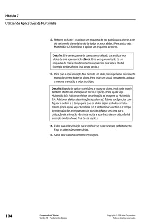 Módulo 7

Utilizando Aplicativos de Multimídia




                                  12. Retorne ao Slide 1 e aplique um esquema de cor padrão para alterar a cor
                                      do texto e do plano de fundo de todos os seus slides. (Para ajuda, veja
                                      Multimídia 4.2: Selecionar e aplicar um esquema de cores.)


                                      Desafio: Crie um esquema de cores personalizado para utilizar nos
                                      slides de sua apresentação. (Nota: Uma vez que a criação de um
                                      esquema de cores não afeta muito a aparência dos slides, não há
                                      Exemplo de Desafio no final desta seção.)

                                  13. Para que a apresentação flua bem de um slide para o próximo, acrescente
                                      transições entre todos os slides. Para criar um visual consistente, aplique
                                      a mesma transição a todos os slides.

                                     Desafio: Depois de aplicar transições a todos os slides, você pode inserir
                                     também efeitos de animação ao texto e figuras. (Para ajuda, veja
                                     Multimídia 8.3: Adicionar efeitos de animação às imagens ou Multimídia
                                     8.4: Adicionar efeitos de animação às palavras.) Talvez você precise con-
                                     figurar a ordem e o tempo para que os slides sejam exibidos correta-
                                     mente. (Para ajuda, veja Multimídia 8.13: Determinar a ordem e o tempo
                                     de execução dos efeitos especiais do slide.) (Nota: uma vez que a
                                     utilização de animação não afeta muita a aparência de um slide, não há
                                     exemplo de desafio no final desta seção.)

                                  14. Exiba sua apresentação para verificar se tudo funciona perfeitamente.
                                      Faça as alterações necessárias.

                                  15. Salve seu trabalho conforme instruções.




104                     Programa Intel® Educar
                        Versão 2.0 Fundamentos Básicos                                           ©
                                                                                       Copyright 2008 Intel Corporation.
                                                                                              Todos os direitos reservados.
 