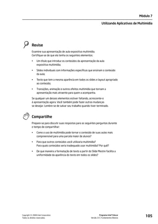 Módulo 7

                                                                             Utilizando Aplicativos de Multimídia




           Revise
           Examine sua apresentação de aula expositiva multimídia.
           Certifique-se de que ela tenha os seguintes elementos:

           •    Um título que introduz os conteúdos da apresentação da aula
                expositiva multimídia;

           •    Slides individuais com informações específicas que ensinam o conteúdo
                da aula;

           •    Texto que tem a mesma aparência em todos os slides e layout apropriado
                ao conteúdo;

           •    Transições, animação e outros efeitos multimídia que tornam a
                apresentação mais atraente para quem a acompanha.

           Se qualquer um desses elementos estiver faltando, acrescente-o
           à apresentação agora. Você também pode fazer outras mudanças
           se desejar. Lembre-se de salvar seu trabalho quando tiver terminado.



           Compartilhe
           Prepare-se para discutir suas respostas para as seguintes perguntas durante
           o tempo de compartilhar:

           •    Como o uso de multimídia pode tornar o conteúdo de suas aulas mais
                compreensível para uma parcela maior de alunos?

           •    Para que outros conteúdos você utilizaria multimídia?
                Para quais conteúdos seria inadequado usar multimídia? Por quê?

           •    De que maneira a formatação de texto a partir do Slide Mestre facilita a
                uniformidade da aparência do texto em todos os slides?




         ©
Copyright 2008 Intel Corporation.
Todos os direitos reservados.
                                                                           Programa Intel® Educar
                                                                 Versão 2.0 Fundamentos Básicos
                                                                                                            105
 