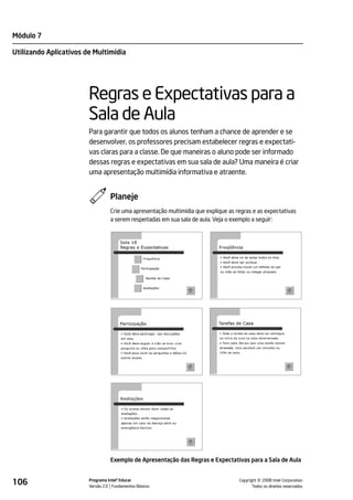 Módulo 7

Utilizando Aplicativos de Multimídia




                        Regras e Expectativas para a
                        Sala de Aula
                        Para garantir que todos os alunos tenham a chance de aprender e se
                        desenvolver, os professores precisam estabelecer regras e expectati-
                        vas claras para a classe. De que maneiras o aluno pode ser informado
                        dessas regras e expectativas em sua sala de aula? Uma maneira é criar
                        uma apresentação multimídia informativa e atraente.


                                  Planeje
                                  Crie uma apresentação multimídia que explique as regras e as expectativas
                                  a serem respeitadas em sua sala de aula. Veja o exemplo a seguir:




                                  Exemplo de Apresentação das Regras e Expectativas para a Sala de Aula


106                     Programa Intel® Educar
                        Versão 2.0 Fundamentos Básicos                                        ©
                                                                                    Copyright 2008 Intel Corporation.
                                                                                           Todos os direitos reservados.
 
