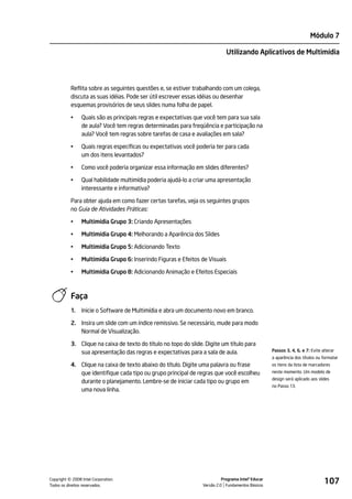 Módulo 7

                                                                              Utilizando Aplicativos de Multimídia




           Reflita sobre as seguintes questões e, se estiver trabalhando com um colega,
           discuta as suas idéias. Pode ser útil escrever essas idéias ou desenhar
           esquemas provisórios de seus slides numa folha de papel.

           •    Quais são as principais regras e expectativas que você tem para sua sala
                de aula? Você tem regras determinadas para freqüência e participação na
                aula? Você tem regras sobre tarefas de casa e avaliações em sala?

           •    Quais regras específicas ou expectativas você poderia ter para cada
                um dos itens levantados?

           •    Como você poderia organizar essa informação em slides diferentes?

           •    Qual habilidade multimídia poderia ajudá-lo a criar uma apresentação
                interessante e informativa?

           Para obter ajuda em como fazer certas tarefas, veja os seguintes grupos
           no Guia de Atividades Práticas:

           •    Multimídia Grupo 3: Criando Apresentações

           •    Multimídia Grupo 4: Melhorando a Aparência dos Slides

           •    Multimídia Grupo 5: Adicionando Texto

           •    Multimídia Grupo 6: Inserindo Figuras e Efeitos de Visuais

           •    Multimídia Grupo 8: Adicionando Animação e Efeitos Especiais



           Faça
           1.   Inicie o Software de Multimídia e abra um documento novo em branco.

           2. Insira um slide com um índice remissivo. Se necessário, mude para modo
              Normal de Visualização.

           3. Clique na caixa de texto do título no topo do slide. Digite um título para
              sua apresentação das regras e expectativas para a sala de aula.                        Passos 3, 4, 6, e 7: Evite alterar
                                                                                                     a aparência dos títulos ou formatar
           4. Clique na caixa de texto abaixo do título. Digite uma palavra ou frase                 os itens da lista de marcadores
              que identifique cada tipo ou grupo principal de regras que você escolheu               neste momento. Um modelo de
                                                                                                     design será aplicado aos slides
              durante o planejamento. Lembre-se de iniciar cada tipo ou grupo em
                                                                                                     no Passo 13.
              uma nova linha.




         ©
Copyright 2008 Intel Corporation.
Todos os direitos reservados.
                                                                            Programa Intel® Educar
                                                                  Versão 2.0 Fundamentos Básicos
                                                                                                                                 107
 