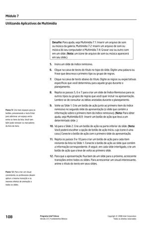 Módulo 7

Utilizando Aplicativos de Multimídia




                                                    Desafio: Para ajuda, veja Multimídia 7.1: Inserir um arquivo de som
                                                    ou música da galeria, Multimídia 7.2: Inserir um arquivo de som ou
                                                    música do seu computador e Multimídia 7.4: Gravar voz ou outro som
                                                    em um slide. (Nota: um ícone de arquivo de som ou música aparecerá
                                                    em seu slide.)

                                               5. Insira um slide de índice remissivo.

                                               6. Clique na caixa de texto do título no topo do slide. Digite uma palavra ou
                                                  frase que descreva o primeiro tipo ou grupo de regras.

                                               7.    Clique na caixa de texto abaixo do título. Digite as regras ou expectativas
                                                     específicas que você determinou para aquele grupo durante o
                                                     planejamento.

                                               8. Repita os passos 5, 6 e 7 para criar um slide de Índice Remissivo para os
                                                  outros tipos ou grupos de regras que você quer incluir na apresentação.
                                                  Lembre-se de consultar as idéias anotadas durante o planejamento.

                                               9. Volte ao Slide 1. Crie um botão de ação junto ao primeiro item do índice
Passo 9: Crie mais espaços para os                remissivo no segundo slide da apresentação (o slide que contém a
botões, pressionando a tecla Enter                informação sobre o primeiro item do índice remissivo). (Nota: Para obter
para adicionar um espaço extra                    ajuda, veja Multimídia 8.9: Inserir um botão de ação que leva a um
entre os itens da lista. Você tam-
                                                  determintado slide .)
bém pode remover os marcadores
da lista de itens.                             10. Vá para o Slide 2. Crie um botão de ação na parte inferior do slide. (Nota:
                                                   Você poderá escolher a opção de botão de ação Início, cujo ícone é uma
                                                   casa.) Conecte o botão de ação com o primeiro slide da apresentação.

                                               11. Repita os passos 9 e 10 para criar um botão de ação para cada item
                                                   restante da lista no Slide 1. Conecte o botão de ação ao slide que contém
                                                   a informação correspondente. A seguir, em cada slide interligado, crie um
                                                   botão de ação que o leve de volta ao primeiro slide.

                                               12. Para que a apresentação flua bem de um slide para o próximo, acrescente
                                                   transições entre todos os slides. Para acrescentar um visual interessante,
                                                   anime o título do texto em seus slides.


Passo 12: Para criar um visual
consistente, os professores devem
aplicar a mesma transição e os
mesmos efeitos de animação a
todos os slides.




108                                  Programa Intel® Educar
                                     Versão 2.0 Fundamentos Básicos                                            ©
                                                                                                     Copyright 2008 Intel Corporation.
                                                                                                            Todos os direitos reservados.
 