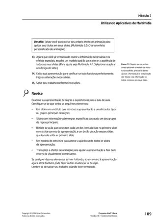 Módulo 7

                                                                               Utilizando Aplicativos de Multimídia




               Desafio: Talvez você queira criar seu próprio efeito de animação para
               aplicar aos títulos em seus slides. (Multimídia 8.5: Criar um efeito
               personalizado de animação.)

           13. Agora que você já terminou de inserir a informação necessária e os
               efeitos especiais, escolha um modelo-padrão para alterar a aparência de
               todos os seus slides. (Para ajuda, veja Multimídia 4.1: Selecionar e aplicar           Passo 13: Depois que os profes-

               um design de slide.)                                                                   sores aplicarem o modelo de estru-
                                                                                                      tura escolhido, precisarão talvez
           14. Exiba sua apresentação para verificar se tudo funciona perfeitamente.                  ajustar a formatação e a disposição
               Faça as alterações necessárias.                                                        dos títulos e da informação no
                                                                                                      índice remissivo em seus slides.
           15. Salve seu trabalho conforme instruções.



           Revise
           Examine sua apresentação de regras e expectativas para a sala de aula.
           Certifique-se de que tenha os seguintes elementos:

           •     Um slide com um título que introduz a apresentação e uma lista dos tipos
                 ou grupos principais de regras;

           •     Slides com informação sobre regras específicas para cada um dos grupos
                 de regras principais;

           •     Botões de ação que conectam cada um dos itens da lista no primeiro slide
                 com o slide correto da apresentação, e um botão de ação nesses slides
                 que leva de volta ao primeiro slide;

           •     Um modelo de estrutura para alterar a aparência de todos os slides
                 da apresentação;

           •     Transições e efeitos de animação para ajudar a apresentação a fluir bem
                 e torná-la visualmente interessante.

           Se qualquer desses elementos estiver faltando, acrescente-o à apresentação
           agora. Você também pode fazer outras mudanças se desejar.
           Lembre-se de salvar seu trabalho quando tiver terminado.




         ©
Copyright 2008 Intel Corporation.
Todos os direitos reservados.
                                                                             Programa Intel® Educar
                                                                   Versão 2.0 Fundamentos Básicos
                                                                                                                                  109
 