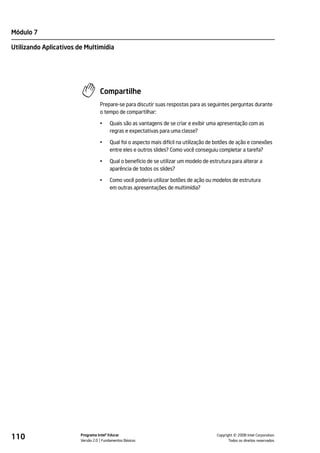 Módulo 7

Utilizando Aplicativos de Multimídia




                                  Compartilhe
                                  Prepare-se para discutir suas respostas para as seguintes perguntas durante
                                  o tempo de compartilhar:

                                  •    Quais são as vantagens de se criar e exibir uma apresentação com as
                                       regras e expectativas para uma classe?

                                  •    Qual foi o aspecto mais difícil na utilização de botões de ação e conexões
                                       entre eles e outros slides? Como você conseguiu completar a tarefa?

                                  •    Qual o benefício de se utilizar um modelo de estrutura para alterar a
                                       aparência de todos os slides?

                                  •    Como você poderia utilizar botões de ação ou modelos de estrutura
                                       em outras apresentações de multimídia?




110                     Programa Intel® Educar
                        Versão 2.0 Fundamentos Básicos                                           ©
                                                                                       Copyright 2008 Intel Corporation.
                                                                                              Todos os direitos reservados.
 