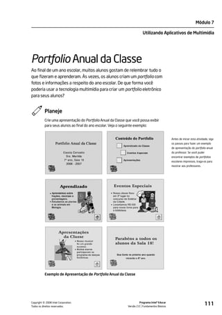 Módulo 7

                                                                           Utilizando Aplicativos de Multimídia




Portfolio Anual da Classe
Ao final de um ano escolar, muitos alunos gostam de relembrar tudo o
que fizeram e aprenderam. Às vezes, os alunos criam um portfolio com
fotos e informações a respeito do ano escolar. De que forma você
poderia usar a tecnologia multimídia para criar um portfolio eletrônico
para seus alunos?


           Planeje
           Crie uma apresentação do Portfolio Anual da Classe que você possa exibir
           para seus alunos ao final do ano escolar. Veja o seguinte exemplo:


                                                                                                  Antes de iniciar esta atividade, siga
                                                                                                  os passos para fazer um exemplo
                                                                                                  de apresentação do portfolio anual
                                                                                                  do professor. Se você puder
                                                                                                  encontrar exemplos de portfolios
                                                                                                  escolares impressos, traga-os para
                                                                                                  mostrar aos professores.




           Exemplo de Apresentação de Portfolio Anual da Classe




         ©
Copyright 2008 Intel Corporation.
Todos os direitos reservados.
                                                                         Programa Intel® Educar
                                                               Versão 2.0 Fundamentos Básicos
                                                                                                                               111
 