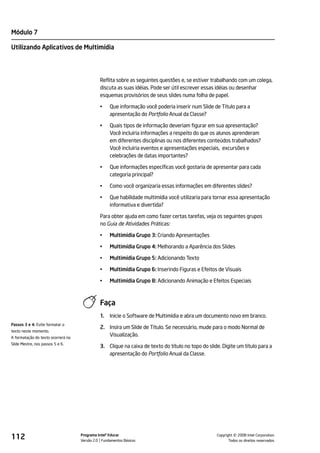 Módulo 7

Utilizando Aplicativos de Multimídia




                                              Reflita sobre as seguintes questões e, se estiver trabalhando com um colega,
                                              discuta as suas idéias. Pode ser útil escrever essas idéias ou desenhar
                                              esquemas provisórios de seus slides numa folha de papel.

                                              •    Que informação você poderia inserir num Slide de Título para a
                                                   apresentação do Portfolio Anual da Classe?

                                              •    Quais tipos de informação deveriam figurar em sua apresentação?
                                                   Você incluiria informações a respeito do que os alunos aprenderam
                                                   em diferentes disciplinas ou nos diferentes conteúdos trabalhados?
                                                   Você incluiria eventos e apresentações especiais, excursões e
                                                   celebrações de datas importantes?

                                              •    Que informações específicas você gostaria de apresentar para cada
                                                   categoria principal?

                                              •    Como você organizaria essas informações em diferentes slides?

                                              •    Que habilidade multimídia você utilizaria para tornar essa apresentação
                                                   informativa e divertida?

                                              Para obter ajuda em como fazer certas tarefas, veja os seguintes grupos
                                              no Guia de Atividades Práticas:

                                              •    Multimídia Grupo 3: Criando Apresentações

                                              •    Multimídia Grupo 4: Melhorando a Aparência dos Slides

                                              •    Multimídia Grupo 5: Adicionando Texto

                                              •    Multimídia Grupo 6: Inserindo Figuras e Efeitos de Visuais

                                              •    Multimídia Grupo 8: Adicionando Animação e Efeitos Especiais



                                              Faça
                                              1.   Inicie o Software de Multimídia e abra um documento novo em branco.
Passos 3 e 4: Evite formatar o
                                              2. Insira um Slide de Título. Se necessário, mude para o modo Normal de
texto neste momento.
A formatação do texto ocorrerá no
                                                 Visualização.
Slide Mestre, nos passos 5 e 6.
                                              3. Clique na caixa de texto do título no topo do slide. Digite um título para a
                                                 apresentação do Portfolio Anual da Classe.




112                                 Programa Intel® Educar
                                    Versão 2.0 Fundamentos Básicos                                           ©
                                                                                                   Copyright 2008 Intel Corporation.
                                                                                                          Todos os direitos reservados.
 