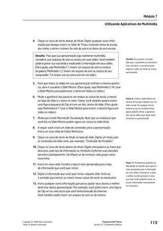 Módulo 7

                                                                               Utilizando Aplicativos de Multimídia




           4. Clique na caixa de texto abaixo do título. Digite qualquer outra infor-
              mação que desejar inserir no Slide de Título, incluindo nome da escola,
              seu nome, a série e número da sala de aula e as datas do ano escolar.

                Desafio: Para que sua apresentação seja realmente multimídia,
                considere usar arquivos de som ou música em seus slides. Você também                  Desafio: Para gravar a locução,
                                                                                                      fale alta e claramente no microfone.
                poderá gravar sua voz lendo e explicando a informação em seus slides.
                                                                                                      Caso contrário, o microfone pode
                (Para ajuda, veja Multimídia 7.1: Inserir um arquivo de som ou música
                                                                                                      registrar ruídos de fundo de outros
                da galeria, Multimídia 7.2: Inserir um arquivo de som ou música do seu                participantes.
                computador 7.4: Gravar voz ou outro som em um slide.)


           5. Para que todos os slides em sua apresentação tenham a mesma aparên-
              cia, abra e visualize o Slide Mestre. (Para ajuda, veja Multimídia 5.14: Usar
              o Slide Mestre para padronizar o texto em todos os slides.)

           6. Mude a aparência das palavras em ambas as caixas de texto: a menor
                                                                                                      Passo 6: Utilize o Slide Mestre da
              no topo do slide e a maior no meio. Talvez você também queira inserir                   mesma forma que trabalha com um
              uma figura pequena do Clip-art em um dos cantos do slide. (Para ajuda,                  slide normal. De qualquer forma,
              veja Multimídia 6.7: Usar o Slide Mestre para inserir a mesma figura em                 lembre-se que as escolhas feitas
              todos os slides.)                                                                       agora poderão afetar a aparência
                                                                                                      dos outros slides (que ainda serão
           7.     Mude para modo Normal de Visualização. Note que as mudanças que                     incluídos) na apresentação.
                  você fez no Slide Mestre podem agora ser vistas no slide título.

           8. A seguir você criará um slide de conteúdos para a apresentação.
              Insira um novo slide de Índice Remissivo.

           9. Clique na caixa de texto do título no topo do slide. Digite um título para
              os conteúdos do slide como, por exemplo, "Conteúdo do Portfolio".

           10. Clique na caixa de texto abaixo do título. Digite uma palavra ou frase que
               descreva cada tipo de informação no Portfolio conforme suas decisões
               durante o planejamento. Certifique-se de começar cada grupo numa
               nova linha.
                                                                                                      Passo 11: Professores poderão ter
           11. Insira um novo slide. Escolha o layout mais apropriado para o tipo
                                                                                                      dificuldade em decidir qual layout é
               de informação que você quer incluir.                                                   mais apropriado para a informação
                                                                                                      em seus slides. Encoraje-os a fazer
           12. Digite a informação que você quer incluir naquele slide. Sinta-se
                                                                                                      a melhor escolha possível e avise
               à vontade para excluir ou inserir novas caixas de texto se necessário.                 que mais tarde poderão inserir ou
                                                                                                      excluir informações manualmente
           13. Insira qualquer outra informação que possa ajudar seus alunos a melhor
                                                                                                      se necessário.
               desfrutar dessa apresentação. Por exemplo, você pode inserir uma figura
               do Clip-art ou uma outra que você tenha baixado da Internet.
               Você também pode inserir um arquivo de som ou de música.




         ©
Copyright 2008 Intel Corporation.
Todos os direitos reservados.
                                                                             Programa Intel® Educar
                                                                   Versão 2.0 Fundamentos Básicos
                                                                                                                                    113
 