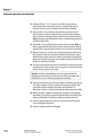 Módulo 7

Utilizando Aplicativos de Multimídia




                                  14. Repita os Passos 11,12 e 13 para criar os slides restantes de sua
                                      apresentação. Não se esqueça de terminar a apresentação com um
                                      slide que resume e conclui o Portfolio Anual da Classe multimídia.

                                  15. Volte ao Slide 2. Crie um botão de ação próximo ao primeiro item do
                                      índice remissivo. Conecte o botão de ação ao terceiro slide da apresen-
                                      tação (o slide com informação sobre o primeiro item do índice remissivo).
                                      (Nota: para ajuda, veja Multimídia 8.9: Inserir um botão de ação que leva a
                                      um determintado slide .)

                                  16. Vá ao Slide 3. Crie um botão de ação na parte inferior do slide. (Nota: es-
                                      colha a opção botão de ação Início.) Conecte o botão de ação de volta ao
                                      segundo slide na apresentação (o primeiro com o conteúdo do Portfolio).

                                  17. Repita os Passos 15 e 16 para criar um botão de ação para cada item da
                                      lista restante no slide de conteúdo do Portfolio Anual da Classe. Ligue o
                                      botão de ação ao slide correto que contém a informação correspondente.
                                      Depois, em cada slide conectado, crie um botão de ação que leve de volta
                                      ao slide de conteúdo do Portfolio.

                                  18. Para que a apresentação flua bem de um slide para o próximo, acrescente
                                      transições entre todos os slides. Para acrescentar um visual interessante,
                                      anime o título do texto em seus slides.

                                     Desafio: Considere a possibilidade de criar seus próprios efeitos de
                                     animação para acrescentar aos títulos dos seus slides. (Para ajuda, veja
                                     Multimídia 8.5: Criar um efeito personalizado de animação.)

                                  19. Agora que você terminou de acrescentar efeitos multimídia e animação aos
                                      seus slides, configure a ordem e o tempo certo para que os efeitos sejam
                                      executados conforme desejado. (Para ajuda, veja Multimídia 8.13:
                                      Determinar a ordem e o tempo de execução dos efeitos especiais do slide).

                                  20. Retorne ao Slide 1 e aplique um esquema de cor padrão ou personalizado
                                      para alterar a cor do texto e o plano de fundo de todos os seus slides. (Para
                                      ajuda, veja Multimídia 4.2: Selecionar e aplicar um esquema de cores.)

                                  21. Exiba sua apresentação para verificar se tudo funciona perfeitamente.
                                      Faça as alterações necessárias.

                                  22. Salve seu trabalho conforme orientações.




114                     Programa Intel® Educar
                        Versão 2.0 Fundamentos Básicos                                             ©
                                                                                         Copyright 2008 Intel Corporation.
                                                                                                Todos os direitos reservados.
 