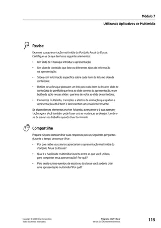 Módulo 7

                                                                              Utilizando Aplicativos de Multimídia




           Revise
           Examine sua apresentação multimídia do Portfolio Anual da Classe.
           Certifique-se de que tenha os seguintes elementos:

           •    Um Slide de Título que introduz a apresentação;

           •    Um slide de conteúdo que liste os diferentes tipos de informação
                na apresentação;

           •    Slides com informação específica sobre cada item da lista no slide de
                conteúdos;

           •    Botões de ações que possuam um link para cada item da lista no slide de
                conteúdos do portfolio que leva ao slide correto da apresentação, e um
                botão de ação nesses slides que leva de volta ao slide de conteúdos;

           •    Elementos multimídia, transições e efeitos de animação que ajudam a
                apresentação a fluir bem e acrescentam um visual interessante.

           Se algum desses elementos estiver faltando, acrescente-o à sua apresen-
           tação agora. Você também pode fazer outras mudanças se desejar. Lembre-
           se de salvar seu trabalho quando tiver terminado.



           Compartilhe
           Prepare-se para compartilhar suas respostas para as seguintes perguntas
           durante o tempo de compartilhar:

           •    Por que razão seus alunos apreciariam a apresentação multimídia do
                Portfolio Anual da Classe?

           •    Qual é a habilidade multimídia favorita entre as que você utilizou
                para completar essa apresentação? Por quê?

           •    Para quais outros eventos da escola ou da classe você poderia criar
                uma apresentação multimídia? Por quê?




         ©
Copyright 2008 Intel Corporation.
Todos os direitos reservados.
                                                                            Programa Intel® Educar
                                                                  Versão 2.0 Fundamentos Básicos
                                                                                                             115
 
