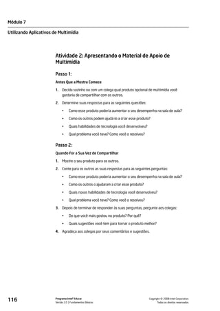 Módulo 7

Utilizando Aplicativos de Multimídia




                        Atividade 2: Apresentando o Material de Apoio de
                        Multimídia

                        Passo 1:
                        Antes Que a Mostra Comece

                        1.   Decida sozinho ou com um colega qual produto opcional de multimídia você
                             gostaria de compartilhar com os outros.

                        2. Determine suas respostas para as seguintes questões:

                             •    Como esse produto poderia aumentar o seu desempenho na sala de aula?

                             •    Como os outros podem ajudá-lo a criar esse produto?

                             •    Quais habilidades de tecnologia você desenvolveu?

                             •    Qual problema você teve? Como você o resolveu?


                        Passo 2:
                        Quando For a Sua Vez de Compartilhar

                        1.   Mostre o seu produto para os outros.

                        2. Conte para os outros as suas respostas para as seguintes perguntas:

                             •    Como esse produto poderia aumentar o seu desempenho na sala de aula?

                             •    Como os outros o ajudaram a criar esse produto?

                             •    Quais novas habilidades de tecnologia você desenvolveu?

                             •    Qual problema você teve? Como você o resolveu?

                        3. Depois de terminar de responder às suas perguntas, pergunte aos colegas:

                             •    Do que você mais gostou no produto? Por quê?

                             •    Quais sugestões você tem para tornar o produto melhor?

                        4. Agradeça aos colegas por seus comentários e sugestões.




116                     Programa Intel® Educar
                        Versão 2.0 Fundamentos Básicos                                          ©
                                                                                      Copyright 2008 Intel Corporation.
                                                                                             Todos os direitos reservados.
 
