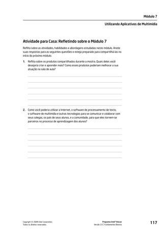 Módulo 7

                                                                        Utilizando Aplicativos de Multimídia




Atividade para Casa: Refletindo sobre o Módulo 7
Reflita sobre as atividades, habilidades e abordagens estudadas neste módulo. Anote
suas respostas para as seguintes questões e esteja preparado para compartilhá-las no
início do próximo módulo.

1.   Reflita sobre os produtos compartilhados durante a mostra. Quais deles você
     desejaria criar e aprender mais? Como esses produtos poderiam melhorar a sua
     atuação na sala de aula?




2. Como você poderia utilizar a Internet, o software de processamento de texto,
   o software de multimídia e outras tecnologias para se comunicar e colaborar com
   seus colegas, os pais de seus alunos, e a comunidade, para que eles tornem-se
   parceiros no processo de aprendizagem dos alunos?




         ©
Copyright 2008 Intel Corporation.
Todos os direitos reservados.
                                                                      Programa Intel® Educar
                                                            Versão 2.0 Fundamentos Básicos
                                                                                                       117
 
