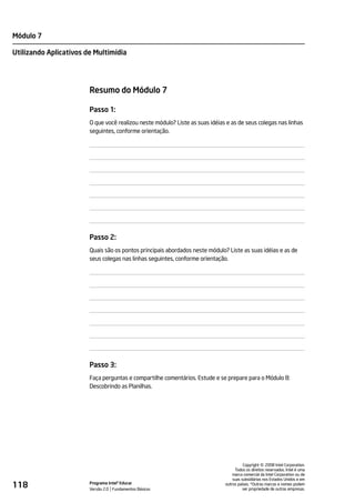 Módulo 7

Utilizando Aplicativos de Multimídia




                        Resumo do Módulo 7

                        Passo 1:
                        O que você realizou neste módulo? Liste as suas idéias e as de seus colegas nas linhas
                        seguintes, conforme orientação.




                        Passo 2:
                        Quais são os pontos principais abordados neste módulo? Liste as suas idéias e as de
                        seus colegas nas linhas seguintes, conforme orientação.




                        Passo 3:
                        Faça perguntas e compartilhe comentários. Estude e se prepare para o Módulo 8:
                        Descobrindo as Planilhas.




                                                                                                  ©
                                                                                        Copyright 2008 Intel Corporation.
                                                                                   Todos os direitos reservados. Intel é uma
                                                                                  marca comercial da Intel Corporation ou de
                                                                                  suas subsidiárias nos Estados Unidos e em
118                     Programa Intel® Educar
                        Versão 2.0 Fundamentos Básicos
                                                                              outros países. *Outras marcas e nomes podem
                                                                                        ser propriedade de outras empresas.
 