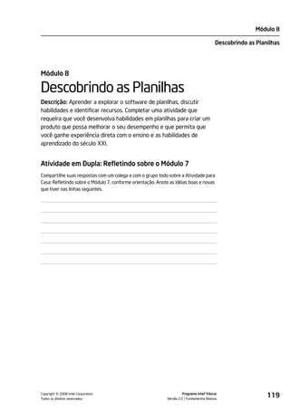 Módulo 8

                                                                                          Descobrindo as Planilhas




Módulo 8

Descobrindo as Planilhas
Descrição: Aprender a explorar o software de planilhas, discutir
habilidades e identificar recursos. Completar uma atividade que
requeira que você desenvolva habilidades em planilhas para criar um
produto que possa melhorar o seu desempenho e que permita que
você ganhe experiência direta com o ensino e as habilidades de
aprendizado do século XXI.


Atividade em Dupla: Refletindo sobre o Módulo 7
Compartilhe suas respostas com um colega e com o grupo todo sobre a Atividade para
Casa: Refletindo sobre o Módulo 7, conforme orientação. Anote as idéias boas e novas
que tiver nas linhas seguintes.




         ©
Copyright 2008 Intel Corporation.
Todos os direitos reservados.
                                                                      Programa Intel® Educar
                                                            Versão 2.0 Fundamentos Básicos
                                                                                                             119
 