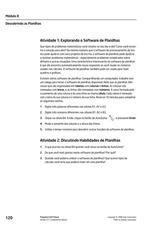 Módulo 8

Descobrindo as Planilhas




                       Atividade 1: Explorando o Software de Planilhas
                       Que tipos de problemas matemáticos você resolve no seu dia-a-dia? Como você encon-
                       tra a solução para eles? Da mesma maneira que o software de processamento de tex-
                       tos pode ajudá-lo com seus projetos de escrita, o software de planilhas pode ajudá-lo
                       a resolver problemas matemáticos - especialmente problemas complicados sobre
                       dinheiro e outras situações. Uma característica interessante do software de planilhas
                       é que ele encontra automaticamente novas respostas se você mudar os números
                       usados nos cálculos. O software de planilhas também pode ser usado para fazer
                       quadros e gráficos.

                       Existem vários software de planilhas. Compartilhando um computador, trabalhe com
                       um colega para iniciar o software de planilhas disponível. Note que as planilhas têm
                       caixas que são organizadas em tabelas com colunas e linhas. As colunas são
                       nomeadas com letras, e as linhas são nomeadas com números. A caixa formada pelo
                       cruzamento de uma coluna e de uma linha se chama célula. Cada célula é nomeada
                       com a letra da sua coluna e o número da sua linha. Reserve 10 minutos para completar
                       as seguintes tarefas.

                       1.   Digite três palavras diferentes nas células A1, A2 e A3.

                       2. Digite três números diferentes nas células B1, B2 e B3.

                       3. Clique na célula B4. Então, clique no botão de AutoSoma              , e pressione Enter.

                       4. Mude o tamanho das colunas e a altura das linhas.

                       5. Utilize o tempo restante para descobrir outras funções do software de planilhas.



                       Atividade 2: Discutindo Habilidades de Planilhas
                       1.   O que ocorreu na célula B4 quando você clicou no botão de AutoSoma?

                       2. Do que você mais gostou neste software de planilhas? Por quê?

                       3. Quando você poderia utilizar o software de planilhas? Que outros tipos de
                          cálculos você acha que poderia fazer em uma planilha?




120                    Programa Intel® Educar
                       Versão 2.0 Fundamentos Básicos                                            ©
                                                                                       Copyright 2008 Intel Corporation.
                                                                                              Todos os direitos reservados.
 