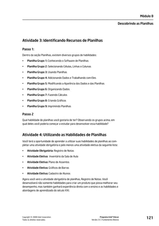 Módulo 8

                                                                                              Descobrindo as Planilhas




Atividade 3: Identificando Recursos de Planilhas

Passo 1:
Dentro da seção Planilhas, existem diversos grupos de habilidades:

•    Planilha Grupo 1: Conhecendo o Software de Planilhas

•    Planilha Grupo 2: Selecionando Células, Linhas e Colunas

•    Planilha Grupo 3: Usando Planilhas

•    Planilha Grupo 4: Adicionando Dados e Trabalhando com Eles

•    Planilha Grupo 5: Modificando a Aparência dos Dados e das Planilhas

•    Planilha Grupo 6: Organizando Dados

•    Planilha Grupo 7: Fazendo Cálculos

•    Planilha Grupo 8: Criando Gráficos

•    Planilha Grupo 9: Imprimindo Planilhas


Passo 2
Qual habilidade de planilhas você gostaria de ter? Observando os grupos acima, em
qual deles você poderia começar a estudar para desenvolver essa habilidade?



Atividade 4: Utilizando as Habilidades de Planilhas
Você terá a oportunidade de aprender a utilizar suas habilidades de planilhas ao com-
pletar uma atividade obrigatória e pelo menos uma atividade eletiva da seguinte lista:

•    Atividade Obrigatória: Registro de Notas

•    Atividade Eletiva: Inventário da Sala de Aula

•    Atividade Eletiva: Plano de Assentos

•    Atividade Eletiva: Gráficos de Barras

•    Atividade Eletiva: Cadastro de Alunos

Agora você verá a atividade obrigatória de planilhas, Registro de Notas. Você
desenvolverá não somente habilidades para criar um produto que possa melhorar seu
desempenho, mas também ganhará experiência direta com o ensino e as habilidades e
abordagens de aprendizado do século XXI.




         ©
Copyright 2008 Intel Corporation.
Todos os direitos reservados.
                                                                          Programa Intel® Educar
                                                                Versão 2.0 Fundamentos Básicos
                                                                                                                 121
 