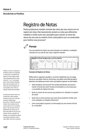 Módulo 8

Descobrindo as Planilhas




                                       Registro de Notas
                                       Muitos professores mantêm controle das notas dos seus alunos em um
                                       registro de notas. Eles basicamente anotam as notas para diferentes
                                       trabalhos e então usam uma calculadora para calcular as notas dos
                                       alunos de uma aula ou matéria. Como você poderia usar um computador
                                       para facilitar esse processo?


                                                 Planeje
                                                 Crie uma planilha de registro de notas baseada nos trabalhos e avaliações
                                                 utilizados em sua sala de aula. Veja o seguinte exemplo:




Enfatize o fato de os professores
escolherem apenas uma disciplina                 Exemplo de Registro de Notas
ou classe para a sua planilha de
registro de notas. Alguns profes-
                                                 Reflita sobre as seguintes questões e, se estiver trabalhando com um colega,
sores polivalentes (ensino funda-
                                                 discuta as suas idéias. Pode ser útil escrever suas idéias numa folha de papel e
mental de 1º. ao 5º. ano) podem
querer incluir diversas disciplinas.             desenhar uma tabela que mostre como você poderia organizar as informações.
Diga a eles que podem incluir as
                                                 •    Quais disciplinas você leciona? Para qual(is) disciplina(s) você precisa
notas para outras disciplinas em
outra planilha, como é feito no
                                                      manter controle das notas? Escolha uma disciplina ou uma classe para
segundo desafio desta atividade.                      a sua planilha de registro de notas.

                                                 •    Quais os nomes de cinco alunos que poderiam ser utilizados no registro
Os professores devem sentir-se à                      de notas?
vontade para utilizar qualquer
sistema de notas com o qual eles                 •    Quais são as notas possíveis que esses alunos poderiam receber para
estiverem familiarizados.                             cinco avaliações ou trabalhos diferentes?
No entanto, é importante que eles
utilizem notas numéricas (como                   •    Como você poderia organizar as informações de uma maneira fácil de
numa escala de 0-10 ou porcenta-                      ler e entender?
gens), e não conceitos em letras.
Dependendo do sistema que uti-
lizam, eles podem ter de criar suas
próprias colunas na planilha. Por
exemplo, se os professores utilizam
porcentagens absolutas, então a
coluna Nota Total não é necessária.




122                                    Programa Intel® Educar
                                       Versão 2.0 Fundamentos Básicos                                              ©
                                                                                                         Copyright 2008 Intel Corporation.
                                                                                                                Todos os direitos reservados.
 
