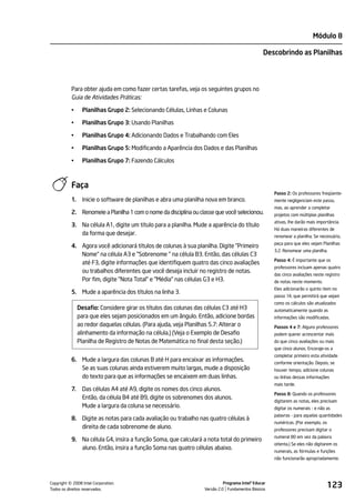 Módulo 8

                                                                                                Descobrindo as Planilhas




           Para obter ajuda em como fazer certas tarefas, veja os seguintes grupos no
           Guia de Atividades Práticas:

           •     Planilhas Grupo 2: Selecionando Células, Linhas e Colunas

           •     Planilhas Grupo 3: Usando Planilhas

           •     Planilhas Grupo 4: Adicionando Dados e Trabalhando com Eles

           •     Planilhas Grupo 5: Modificando a Aparência dos Dados e das Planilhas

           •     Planilhas Grupo 7: Fazendo Cálculos



           Faça
                                                                                                     Passo 2: Os professores freqüente-
           1.    Inicie o software de planilhas e abra uma planilha nova em branco.                  mente negligenciam este passo,
                                                                                                     mas, ao aprender a completar
           2. Renomeie a Planilha 1 com o nome da disciplina ou classe que você selecionou.          projetos com múltiplas planilhas
                                                                                                     ativas, lhe darão mais importância.
           3. Na célula A1, digite um título para a planilha. Mude a aparência do título
                                                                                                     Há duas maneiras diferentes de
              da forma que desejar.                                                                  renomear a planilha. Se necessário,
                                                                                                     peça para que eles vejam Planilhas
           4. Agora você adicionará títulos de colunas à sua planilha. Digite "Primeiro
                                                                                                     3.2: Renomear uma planilha.
              Nome" na célula A3 e "Sobrenome " na célula B3. Então, das células C3
                                                                                                     Passo 4: É importante que os
              até F3, digite informações que identifiquem quatro das cinco avaliações
                                                                                                     professores incluam apenas quatro
              ou trabalhos diferentes que você deseja incluir no registro de notas.
                                                                                                     das cinco avaliações neste registro
              Por fim, digite "Nota Total" e "Média" nas células G3 e H3.                            de notas neste momento.
                                                                                                     Eles adicionarão o quinto item no
           5. Mude a aparência dos títulos na linha 3.
                                                                                                     passo 14, que permitirá que vejam
                                                                                                     como os cálculos são atualizados
                Desafio: Considere girar os títulos das colunas das células C3 até H3                automaticamente quando as
                para que eles sejam posicionados em um ângulo. Então, adicione bordas                informações são modificadas.
                ao redor daquelas células. (Para ajuda, veja Planilhas 5.7: Alterar o                Passos 4 e 7: Alguns professores
                alinhamento da informação na célula.) (Veja o Exemplo de Desafio                     podem querer acrescentar mais
                Planilha de Registro de Notas de Matemática no final desta seção.)                   do que cinco avaliações ou mais
                                                                                                     que cinco alunos. Encoraje-os a
                                                                                                     completar primeiro esta atividade
           6. Mude a largura das colunas B até H para encaixar as informações.                       conforme orientação. Depois, se
              Se as suas colunas ainda estiverem muito largas, mude a disposição                     houver tempo, adicione colunas
              do texto para que as informações se encaixem em duas linhas.                           ou linhas dessas informações
                                                                                                     mais tarde.
           7.    Das células A4 até A9, digite os nomes dos cinco alunos.
                                                                                                     Passo 8: Quando os professores
                 Então, da célula B4 até B9, digite os sobrenomes dos alunos.
                                                                                                     digitarem as notas, eles precisam
                 Mude a largura da coluna se necessário.                                             digitar os numerais - e não as
                                                                                                     palavras - para aquelas quantidades
           8. Digite as notas para cada avaliação ou trabalho nas quatro células à
                                                                                                     numéricas. (Por exemplo, os
              direita de cada sobrenome de aluno.                                                    professores precisam digitar o
                                                                                                     numeral 80 em vez da palavra
           9. Na célula G4, insira a função Soma, que calculará a nota total do primeiro
                                                                                                     oitenta.) Se eles não digitarem os
              aluno. Então, insira a função Soma nas quatro células abaixo.
                                                                                                     numerais, as fórmulas e funções
                                                                                                     não funcionarão apropriadamente.




         ©
Copyright 2008 Intel Corporation.
Todos os direitos reservados.
                                                                            Programa Intel® Educar
                                                                  Versão 2.0 Fundamentos Básicos
                                                                                                                                   123
 