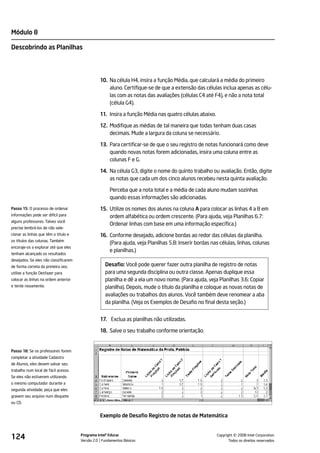 Módulo 8

Descobrindo as Planilhas




                                                 10. Na célula H4, insira a função Média, que calculará a média do primeiro
                                                     aluno. Certifique-se de que a extensão das células inclua apenas as célu-
                                                     las com as notas das avaliações (células C4 até F4), e não a nota total
                                                     (célula G4).

                                                 11. Insira a função Média nas quatro células abaixo.

                                                 12. Modifique as médias de tal maneira que todas tenham duas casas
                                                     decimais. Mude a largura da coluna se necessário.

                                                 13. Para certificar-se de que o seu registro de notas funcionará como deve
                                                     quando novas notas forem adicionadas, insira uma coluna entre as
                                                     colunas F e G.

                                                 14. Na célula G3, digite o nome do quinto trabalho ou avaliação. Então, digite
                                                     as notas que cada um dos cinco alunos recebeu nesta quinta avaliação.

                                                      Perceba que a nota total e a média de cada aluno mudam sozinhas
                                                      quando essas informações são adicionadas.
Passo 15: O processo de ordenar                  15. Utilize os nomes dos alunos na coluna A para colocar as linhas 4 a 8 em
informações pode ser difícil para                    ordem alfabética ou ordem crescente. (Para ajuda, veja Planilhas 6.7:
alguns professores. Talvez você
                                                     Ordenar linhas com base em uma informação específica.)
precise lembrá-los de não sele-
cionar as linhas que têm o título e              16. Conforme desejado, adicione bordas ao redor das células da planilha.
os títulos das colunas. Também
                                                     (Para ajuda, veja Planilhas 5.8: Inserir bordas nas células, linhas, colunas
encoraje-os a explorar até que eles
                                                     e planilhas.)
tenham alcançado os resultados
desejados. Se eles não classificarem
de forma correta da primeira vez,                   Desafio: Você pode querer fazer outra planilha de registro de notas
utilize a função Desfazer para                      para uma segunda disciplina ou outra classe. Apenas duplique essa
colocar as linhas na ordem anterior                 planilha e dê a ela um novo nome. (Para ajuda, veja Planilhas 3.6: Copiar
e tente novamente.                                  planilha). Depois, mude o título da planilha e coloque as novas notas de
                                                    avaliações ou trabalhos dos alunos. Você também deve renomear a aba
                                                    da planilha. (Veja os Exemplos de Desafio no final desta seção.)


                                                 17. Exclua as planilhas não utilizadas.

                                                 18. Salve o seu trabalho conforme orientação.


Passo 18: Se os professores forem
completar a atividade Cadastro
de Alunos, eles devem salvar seu
trabalho num local de fácil acesso.
Se eles não estiverem utilizando
o mesmo computador durante a
segunda atividade, peça que eles
gravem seu arquivo num disquete
ou CD.


                                                 Exemplo de Desafio Registro de notas de Matemática



124                                    Programa Intel® Educar
                                       Versão 2.0 Fundamentos Básicos                                             ©
                                                                                                        Copyright 2008 Intel Corporation.
                                                                                                               Todos os direitos reservados.
 