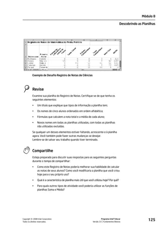 Módulo 8

                                                                                                   Descobrindo as Planilhas




           Exemplo de Desafio Registro de Notas de Ciências




           Revise
           Examine sua planilha do Registro de Notas. Certifique-se de que tenha os
           seguintes elementos:

           •    Um título que explique que tipos de informação a planilha tem;

           •    Os nomes de cinco alunos ordenados em ordem alfabética;

           •    Fórmulas que calculem a nota total e a média de cada aluno;

           •    Novos nomes em todas as planilhas utilizadas, com todas as planilhas
                não utilizadas excluídas.

           Se qualquer um desses elementos estiver faltando, acrescente-o à planilha
           agora. Você também pode fazer outras mudanças se desejar.
           Lembre-se de salvar seu trabalho quando tiver terminado.



           Compartilhe
           Esteja preparado para discutir suas respostas para as seguintes perguntas
           durante o tempo de compartilhar:

           •    Como este Registro de Notas poderia melhorar sua habilidade de calcular
                as notas de seus alunos? Como você modificaria a planilha que você criou
                hoje para o seu próprio uso?

           •    Qual é a característica de planilha mais útil que você utilizou hoje? Por quê?

           •    Para quais outros tipos de atividade você poderia utilizar as funções de
                planilhas Soma e Média?




         ©
Copyright 2008 Intel Corporation.
Todos os direitos reservados.
                                                                               Programa Intel® Educar
                                                                     Versão 2.0 Fundamentos Básicos
                                                                                                                      125
 