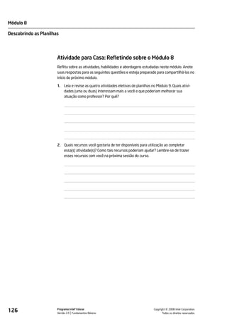 Módulo 8

Descobrindo as Planilhas




                       Atividade para Casa: Refletindo sobre o Módulo 8
                       Reflita sobre as atividades, habilidades e abordagens estudadas neste módulo. Anote
                       suas respostas para as seguintes questões e esteja preparado para compartilhá-las no
                       início do próximo módulo.

                       1.   Leia e revise as quatro atividades eletivas de planilhas no Módulo 9. Quais ativi-
                            dades (uma ou duas) interessam mais a você e que poderiam melhorar sua
                            atuação como professor? Por quê?




                       2. Quais recursos você gostaria de ter disponíveis para utilização ao completar
                          essa(s) atividade(s)? Como tais recursos poderiam ajudar? Lembre-se de trazer
                          esses recursos com você na próxima sessão do curso.




126                    Programa Intel® Educar
                       Versão 2.0 Fundamentos Básicos                                           ©
                                                                                      Copyright 2008 Intel Corporation.
                                                                                             Todos os direitos reservados.
 