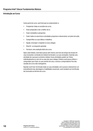 Programa Intel® Educar Fundamentos Básicos

Introdução ao Curso




                      Como parte do curso, você terá que se comprometer a:

                      •    Freqüentar todas as sessões do curso;

                      •    Estar preparado e dar o melhor de si;

                      •    Fazer anotações e perguntas;

                      •    Fazer todos os exercícios e atividades propostas e desenvolver um plano de ação;

                      •    Compartilhar as suas idéias e trabalhos;

                      •    Ajudar, encorajar e respeitar os seus colegas;

                      •    Divertir- se enquanto aprende;

                      •    Fornecer uma avaliação diária do curso.

                      Após cada módulo, você deve passar pelo menos uma hora do tempo de estudo em
                      casa revisando o conteúdo do módulo terminado e as suas anotações, fazendo uma
                      atividade de casa para o próximo módulo. Essas atividades podem ser feitas
                      individualmente ou com um ou mais dos seus colegas. Embora você possa utilizar o
                      computador para fazer as suas tarefas de casa, o acesso a computadores fora das
                      sessões do curso não é obrigatório.

                      Quando você tiver terminado todas as suas atividades com sucesso e demonstrar um
                      entendimento das abordagens e habilidades essenciais, você receberá um Certificado
                      de Conclusão ao término do curso .




                                                                                                 ©
                                                                                       Copyright 2008 Intel Corporation.
                                                                                  Todos os direitos reservados. Intel é uma
                                                                                 marca comercial da Intel Corporation ou de
                                                                                 suas subsidiárias nos Estados Unidos e em
10                    Programa Intel® Educar
                      Versão 2.0 Fundamentos Básicos
                                                                             outros países. *Outras marcas e nomes podem
                                                                                       ser propriedade de outras empresas.
 