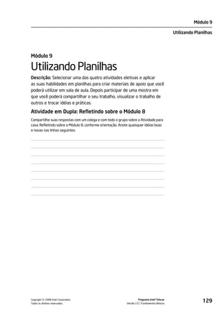 Módulo 9

                                                                                               Utilizando Planilhas




Módulo 9

Utilizando Planilhas
Descrição: Selecionar uma das quatro atividades eletivas e aplicar
as suas habilidades em planilhas para criar materiais de apoio que você
poderá utilizar em sala de aula. Depois participar de uma mostra em
que você poderá compartilhar o seu trabalho, visualizar o trabalho de
outros e trocar idéias e práticas.

Atividade em Dupla: Refletindo sobre o Módulo 8
Compartilhe suas respostas com um colega e com todo o grupo sobre a Atividade para
casa: Refletindo sobre o Módulo 8, conforme orientação. Anote quaisquer idéias boas
e novas nas linhas seguintes.




         ©
Copyright 2008 Intel Corporation.
Todos os direitos reservados.
                                                                      Programa Intel® Educar
                                                            Versão 2.0 Fundamentos Básicos
                                                                                                              129
 